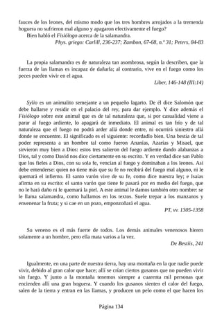 fauces de los leones, del mismo modo que los tres hombres arrojados a la tremenda
hoguera no sufrieron mal alguno y apagaron efectivamente el fuego?
Bien habló el Fisiólogo acerca de la salamandra.
Phys. griego: Carlill, 236-237; Zambon, 67-68, n.º 31; Peters, 84-83
La propia salamandra es de naturaleza tan asombrosa, según la describen, que la
fuerza de las llamas es incapaz de dañarla; al contrario, vive en el fuego como los
peces pueden vivir en el agua.
Liber, 146-148 (III:14)
Sylio es un animalito semejante a un pequeño lagarto. De él dice Salomón que
debe hallarse y residir en el palacio del rey, para dar ejemplo. Y dice además el
Fisiólogo sobre este animal que es de tal naturaleza que, si por casualidad viene a
parar al fuego ardiente, lo apagará de inmediato. El animal es tan frío y de tal
naturaleza que el fuego no podrá arder allá donde entre, ni ocurrirá siniestro allá
donde se encuentre. El significado es el siguiente: recordadlo bien. Una bestia de tal
poder representa a un hombre tal como fueron Ananías, Azarías y Misael, que
sirvieron muy bien a Dios: estos tres salieron del fuego ardiente dando alabanzas a
Dios, tal y como David nos dice ciertamente en su escrito. Y en verdad dice san Pablo
que los fieles a Dios, con su sola fe, vencían al fuego y dominaban a los leones. Así
debe entenderse: quien no tiene más que su fe no recibirá del fuego mal alguno, ni le
quemará el infierno. El santo varón vive de su fe, como dice nuestra ley; e Isaías
afirma en su escrito: el santo varón que tiene fe pasará por en medio del fuego, que
no le hará daño ni le quemará la piel. A este animal le damos también otro nombre: se
le llama salamandra, como hallamos en los textos. Suele trepar a los manzanos y
envenenar la fruta; y si cae en un pozo, emponzoñará el agua.
PT, vv. 1305-1358
Su veneno es el más fuerte de todos. Los demás animales venenosos hieren
solamente a un hombre, pero ella mata varios a la vez.
De Bestiis, 241
Igualmente, en una parte de nuestra tierra, hay una montaña en la que nadie puede
vivir, debido al gran calor que hace; allí se crían ciertos gusanos que no pueden vivir
sin fuego. Y junto a la montaña tenemos siempre a cuarenta mil personas que
encienden allí una gran hoguera. Y cuando los gusanos sienten el calor del fuego,
salen de la tierra y entran en las llamas, y producen un pelo como el que hacen los
Página 134
 