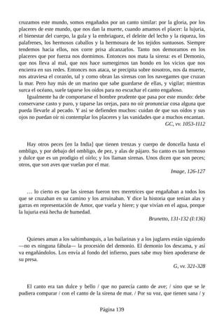 cruzamos este mundo, somos engañados por un canto similar: por la gloria, por los
placeres de este mundo, que nos dan la muerte, cuando amamos el placer: la lujuria,
el bienestar del cuerpo, la gula y la embriaguez, el deleite del lecho y la riqueza, los
palafrenes, los hermosos caballos y la hermosura de los tejidos suntuosos. Siempre
tendemos hacia ellos, nos corre prisa alcanzarlos. Tanto nos demoramos en los
placeres que por fuerza nos dormimos. Entonces nos mata la sirena: es el Demonio,
que nos lleva al mal, que nos hace sumergirnos tan hondo en los vicios que nos
encierra en sus redes. Entonces nos ataca, se precipita sobre nosotros, nos da muerte,
nos atraviesa el corazón, tal y como obran las sirenas con los navegantes que cruzan
la mar. Pero hay más de un marino que sabe guardarse de ellas, y vigilar; mientras
surca el océano, suele taparse los oídos para no escuchar el canto engañoso.
Igualmente ha de comportarse el hombre prudente que pasa por este mundo: debe
conservarse casto y puro, y taparse las orejas, para no oír pronunciar cosa alguna que
pueda llevarle al pecado. Y así se defienden muchos: cuidan de que sus oídos y sus
ojos no puedan oír ni contemplar los placeres y las vanidades que a muchos encantan.
GC, vv. 1053-1112
Hay otros peces [en la India] que tienen trenzas y cuerpo de doncella hasta el
ombligo, y por debajo del ombligo, de pez, y alas de pájaro. Su canto es tan hermoso
y dulce que es un prodigio el oírlo; y los llaman sirenas. Unos dicen que son peces;
otros, que son aves que vuelan por el mar.
Image, 126-127
… lo cierto es que las sirenas fueron tres meretrices que engañaban a todos los
que se cruzaban en su camino y los arruinaban. Y dice la historia que tenían alas y
garras en representación de Amor, que vuela y hiere; y que vivían en el agua, porque
la lujuria está hecha de humedad.
Brunetto, 131-132 (I:136)
Quienes aman a los saltimbanquis, a las bailarinas y a los juglares están siguiendo
—no es ninguna fábula— la procesión del demonio. El demonio los descama, y así
va engañándolos. Los envía al fondo del infierno, pues sabe muy bien apoderarse de
su presa.
G, vv. 321-328
El canto era tan dulce y bello / que no parecía canto de ave; / sino que se le
pudiera comparar / con el canto de la sirena de mar. / Por su voz, que tienen sana / y
Página 139
 