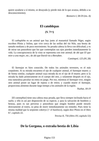 quiere ayudarse a sí mismo, se desayuda (y pierde más de lo que avanza, debido a su
desconocimiento).
Bestiaris I, 58-59 (ms. A)
El catoblepas
(V. 7[41])
El cathapleba es un animal que hay junto al manantial llamado Níger, según
escriben Plinio y Solino, que vive cerca de las orillas del río Nilo, una bestia de
tamaño mediano y de poco movimiento. Su pesada cabeza la lleva con dificultad, y es
de mirar tan ponzoñoso que los que contemplan sus ojos pierden inmediatamente la
vida. La concupiscencia de la vista se representa con este animal; de ahí que El que
mire a una mujer, etc.; de ahí que David vio a Bersabee.
Cantimpré, 125 (IV, 28)
El Sannajat es bien conocido. De todos los animales terrestres, es el más
corpulento. Si su mirada encuentra el ojo de cualquier animal, el Sannajat muere; y
de forma similar, cualquier animal cuya mirada da en el ojo de él muere; pero si la
mirada ha dado primeramente en el cuerpo del otro, y solamente después en el ojo,
esta naturaleza peculiar no entra en juego. Por eso, mientras el Sannajat vive, ningún
otro animal posee un lugar de reposo o de retiro; y cuando muere el Sannajat,
proporciona alimento durante largo tiempo a los animales de la región.
Nuzhat, 18-19
[El catotephas] tiene una cabeza muy pesada, que lleva siempre inclinada hacia el
suelo; y ello es así por disposición de su especie, y para la salvación de hombres y
bestias, pues es tan perverso y ponzoñoso que ningún hombre puede mirarle
directamente al rostro, so pena de morir inmediatamente sin remedio. Pues tiene la
misma maldad que la serpiente coketrys [= el basilisco], según dice Plinio en el libro
8.º, capítulo 22.
Trevisa II, 756 (libro XV, capítulo 53)
De la Gorgona, o extraña bestia de Libia
Página 153
 