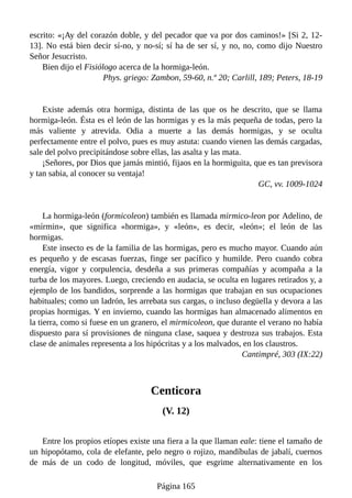 escrito: «¡Ay del corazón doble, y del pecador que va por dos caminos!» [Si 2, 12-
13]. No está bien decir sí-no, y no-sí; sí ha de ser sí, y no, no, como dijo Nuestro
Señor Jesucristo.
Bien dijo el Fisiólogo acerca de la hormiga-león.
Phys. griego: Zambon, 59-60, n.º 20; Carlill, 189; Peters, 18-19
Existe además otra hormiga, distinta de las que os he descrito, que se llama
hormiga-león. Ésta es el león de las hormigas y es la más pequeña de todas, pero la
más valiente y atrevida. Odia a muerte a las demás hormigas, y se oculta
perfectamente entre el polvo, pues es muy astuta: cuando vienen las demás cargadas,
sale del polvo precipitándose sobre ellas, las asalta y las mata.
¡Señores, por Dios que jamás mintió, fijaos en la hormiguita, que es tan previsora
y tan sabia, al conocer su ventaja!
GC, vv. 1009-1024
La hormiga-león (formicoleon) también es llamada mirmico-leon por Adelino, de
«mírmin», que significa «hormiga», y «león», es decir, «león»; el león de las
hormigas.
Este insecto es de la familia de las hormigas, pero es mucho mayor. Cuando aún
es pequeño y de escasas fuerzas, finge ser pacífico y humilde. Pero cuando cobra
energía, vigor y corpulencia, desdeña a sus primeras compañías y acompaña a la
turba de los mayores. Luego, creciendo en audacia, se oculta en lugares retirados y, a
ejemplo de los bandidos, sorprende a las hormigas que trabajan en sus ocupaciones
habituales; como un ladrón, les arrebata sus cargas, o incluso degüella y devora a las
propias hormigas. Y en invierno, cuando las hormigas han almacenado alimentos en
la tierra, como si fuese en un granero, el mirmicoleon, que durante el verano no había
dispuesto para sí provisiones de ninguna clase, saquea y destroza sus trabajos. Esta
clase de animales representa a los hipócritas y a los malvados, en los claustros.
Cantimpré, 303 (IX:22)
Centicora
(V. 12)
Entre los propios etíopes existe una fiera a la que llaman eale: tiene el tamaño de
un hipopótamo, cola de elefante, pelo negro o rojizo, mandíbulas de jabalí, cuernos
de más de un codo de longitud, móviles, que esgrime alternativamente en los
Página 165
 