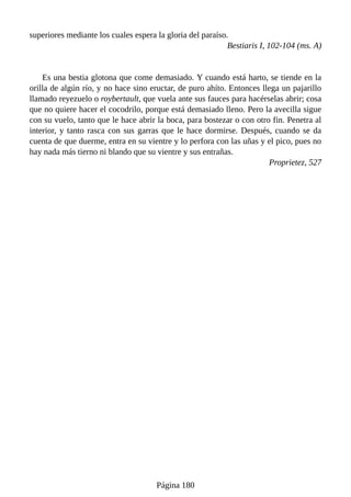 superiores mediante los cuales espera la gloria del paraíso.
Bestiaris I, 102-104 (ms. A)
Es una bestia glotona que come demasiado. Y cuando está harto, se tiende en la
orilla de algún río, y no hace sino eructar, de puro ahíto. Entonces llega un pajarillo
llamado reyezuelo o roybertault, que vuela ante sus fauces para hacérselas abrir; cosa
que no quiere hacer el cocodrilo, porque está demasiado lleno. Pero la avecilla sigue
con su vuelo, tanto que le hace abrir la boca, para bostezar o con otro fin. Penetra al
interior, y tanto rasca con sus garras que le hace dormirse. Después, cuando se da
cuenta de que duerme, entra en su vientre y lo perfora con las uñas y el pico, pues no
hay nada más tierno ni blando que su vientre y sus entrañas.
Proprietez, 527
Página 180
 