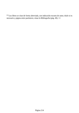 [1] Los libros se citan de forma abreviada, con indicación escueta de autor, título si es
necesario y página entre paréntesis; véase la Bibliografía (pág. 49). <<
Página 214
 
