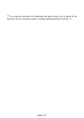 [24] Los aspectos esenciales del simbolismo del águila están ya en el águila de los
bestiarios: sol, luz, elevación, poder y virilidad, representación de lo divino. <<
Página 237
 