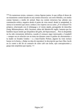 [34] En numerosos textos, centauro y sirena figuran juntos, lo que refleja el deseo de
un tratamiento común basado en una común estructura: son seres híbridos, con medio
cuerpo humano y medio de animal. Bajo esa común estructura hay además una
connotación erótica, negativa desde el punto de vista moral: desde la antigüedad, la
sirena es la meretriz que atrae y seduce a los viajeros con su canto. ¿Y el centauro? Es
priápico, relacionado con el relámpago y el viento rápido, perseguidor de doncellas
(Jung, Métamorphoses, 463). Seymour, editor del Mandeville inglés, lamenta que los
hombres hayan tenido que despedirse del grifo, del hipocentauro… Pero la despedida
no ha sido ciertamente definitiva, cuando el centauro sigue interesando a Campbell
—aunque sea en relación con un tema tan distante como el pathos de aferramiento a
la madre en Estados Unidos— o a Jean-Charles Pichon; alguien ha visto incluso
humor en la bestia, y Balpe no deja de reproducir la descripción que hace Max Jacob
en Le comet a dés de un centauro de color café con leche, ojos concupiscentes y
grupa más serpentina que equina. <<
Página 247
 