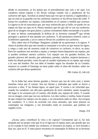 dónde se encuentran, se los quitan por el procedimiento que vais a oír aquí. Los
cazadores toman espejos y los llevan consigo cuando van a apoderarse de los
cachorros del tigre. Acechan al animal hasta que ven que se marcha a vagabundear, y
que no está en su guarida con los cachorros; entonces se los llevan fuera del cubil. Y
toman los cazadores sus espejos, colocándolos en el camino a medida que avanzan.
La tigresa es de tal naturaleza que, por muy enfurecida que se halle, no puede ver un
espejo sin fijar sus ojos en él. Piensa entonces que los que allí ve son sus cachorros;
goza de su imagen con gran placer, y piensa ciertamente haber encontrado a su prole.
Y tanto se deleita contemplando la belleza de su hermosa estampa[7] que olvida
perseguir a quienes le han quitado sus cachorros. Y allí permanece inmóvil, como si
la hubiesen capturado; y así es como se llevan los cazadores sus cachorros.
Dice sobre esto el Fisiólogo: Tengamos cuidado de no parecemos a la tigresa. Y
Amos el profeta dice que este mundo es semejante a la selva en que moran los tigres,
y ruega a cada uno de nosotros cuide de conservar su cachorro, es decir, su alma.
Pues los cazadores nos acechan y espían, y siempre tienen dispuestos sus espejos, por
si pueden arrebatar nuestro cachorro. Los espejos son los grandes festines, los
grandes placeres del mundo, que anhelamos; prendas, caballos, mujeres hermosas y
todos los demás pecados, como los que el cazador representa en su espejo, que arroja
a la cara del hombre. Por eso debe el hombre seguir los dictados de su Creador;
entonces es cuando el Enemigo no tiene poder sobre el alma del hombre, sobre ese
cachorro del que desea apoderarse.
PB: Cahier II, 140-141
En la India hay otras bestias grandes y feroces que son de color azul, y tienen
manchas claras por el cuerpo. Son tan fuertes y malvadas que nadie se atreve a
acercarse a ellas. Y las llaman tigres, en aquel país. Y corren a tal velocidad que,
cuando los cazadores van allá para apoderarse de otros animales, jamás escaparían
del lugar si no arrojasen por el camino, allá donde van, espejos de vidrio. Y cuando
ven su imagen, creen que son sus cachorros. Les dan vueltas y vueltas, hasta el punto
de que rompen los espejos con las patas; y no encuentran nada en ellos. Así escapan
los cazadores. Y a veces ha ocurrido con estos animales, que tanto piensan en
contemplar sus imágenes, y tan fascinados están en ocasiones, que podrían ser
cogidos vivos.
Image, 114
¿Acaso, pues, contribuyó la vista a mi captura? Ciertamente que sí, fui más
atrapado por mi propia vista que lo es el tigre por el espejo; pues, por grande que sea
su ira cuando le han robado sus cachorros, si encuentra un espejo, se verá forzado a
fijar sus, ojos en él. Y tanto placer encuentra en contemplar la belleza de su hermosa
Página 55
 