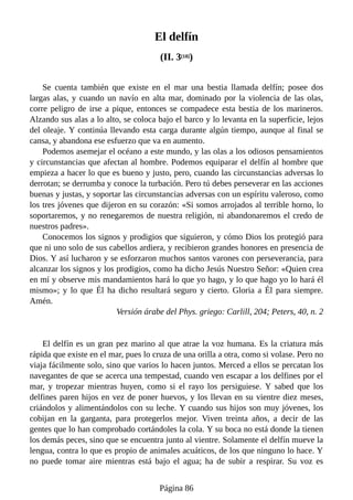El delfín
(II. 3[18])
Se cuenta también que existe en el mar una bestia llamada delfín; posee dos
largas alas, y cuando un navío en alta mar, dominado por la violencia de las olas,
corre peligro de irse a pique, entonces se compadece esta bestia de los marineros.
Alzando sus alas a lo alto, se coloca bajo el barco y lo levanta en la superficie, lejos
del oleaje. Y continúa llevando esta carga durante algún tiempo, aunque al final se
cansa, y abandona ese esfuerzo que va en aumento.
Podemos asemejar el océano a este mundo, y las olas a los odiosos pensamientos
y circunstancias que afectan al hombre. Podemos equiparar el delfín al hombre que
empieza a hacer lo que es bueno y justo, pero, cuando las circunstancias adversas lo
derrotan; se derrumba y conoce la turbación. Pero tú debes perseverar en las acciones
buenas y justas, y soportar las circunstancias adversas con un espíritu valeroso, como
los tres jóvenes que dijeron en su corazón: «Si somos arrojados al terrible horno, lo
soportaremos, y no renegaremos de nuestra religión, ni abandonaremos el credo de
nuestros padres».
Conocemos los signos y prodigios que siguieron, y cómo Dios los protegió para
que ni uno solo de sus cabellos ardiera, y recibieron grandes honores en presencia de
Dios. Y así lucharon y se esforzaron muchos santos varones con perseverancia, para
alcanzar los signos y los prodigios, como ha dicho Jesús Nuestro Señor: «Quien crea
en mí y observe mis mandamientos hará lo que yo hago, y lo que hago yo lo hará él
mismo»; y lo que Él ha dicho resultará seguro y cierto. Gloria a Él para siempre.
Amén.
Versión árabe del Phys. griego: Carlill, 204; Peters, 40, n. 2
El delfín es un gran pez marino al que atrae la voz humana. Es la criatura más
rápida que existe en el mar, pues lo cruza de una orilla a otra, como si volase. Pero no
viaja fácilmente solo, sino que varios lo hacen juntos. Merced a ellos se percatan los
navegantes de que se acerca una tempestad, cuando ven escapar a los delfines por el
mar, y tropezar mientras huyen, como si el rayo los persiguiese. Y sabed que los
delfines paren hijos en vez de poner huevos, y los llevan en su vientre diez meses,
criándolos y alimentándolos con su leche. Y cuando sus hijos son muy jóvenes, los
cobijan en la garganta, para protegerlos mejor. Viven treinta años, a decir de las
gentes que lo han comprobado cortándoles la cola. Y su boca no está donde la tienen
los demás peces, sino que se encuentra junto al vientre. Solamente el delfín mueve la
lengua, contra lo que es propio de animales acuáticos, de los que ninguno lo hace. Y
no puede tomar aire mientras está bajo el agua; ha de subir a respirar. Su voz es
Página 86
 
