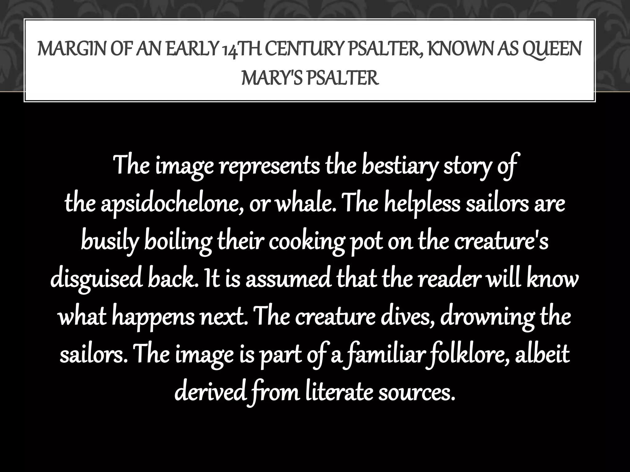 The image represents the bestiary story of
the apsidochelone, or whale. The helpless sailors are
busily boiling their cooking pot on the creature's
disguised back. It is assumed that the reader will know
what happens next. The creature dives, drowning the
sailors. The image is part of a familiar folklore, albeit
derived from literate sources.
MARGIN OF AN EARLY14TH CENTURYPSALTER, KNOWNAS QUEEN
MARY'S PSALTER
 