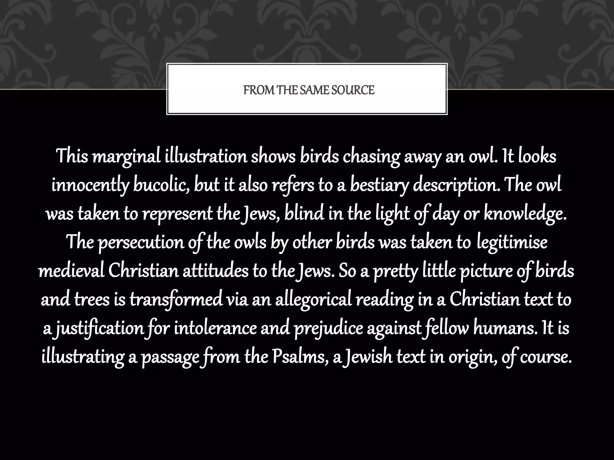 This marginal illustration shows birds chasing away an owl. It looks
innocently bucolic, but it also refers to a bestiary description. The owl
was taken to represent the Jews, blind in the light of day or knowledge.
The persecution of the owls by other birds was taken to legitimise
medieval Christian attitudes to the Jews. So a pretty little picture of birds
and trees is transformed via an allegorical reading in a Christian text to
a justification for intolerance and prejudice against fellow humans. It is
illustrating a passage from the Psalms, a Jewish text in origin, of course.
FROM THESAMESOURCE
 