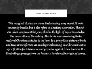 This marginal illustration shows birds chasing away an owl. It looks
innocently bucolic, but it also refers to a bestiary description. The owl
was taken to represent the Jews, blind in the light of day or knowledge.
The persecution of the owls by other birds was taken to legitimise
medieval Christian attitudes to the Jews. So a pretty little picture of birds
and trees is transformed via an allegorical reading in a Christian text to
a justification for intolerance and prejudice against fellow humans. It is
illustrating a passage from the Psalms, a Jewish text in origin, of course.
FROM THESAMESOURCE
 