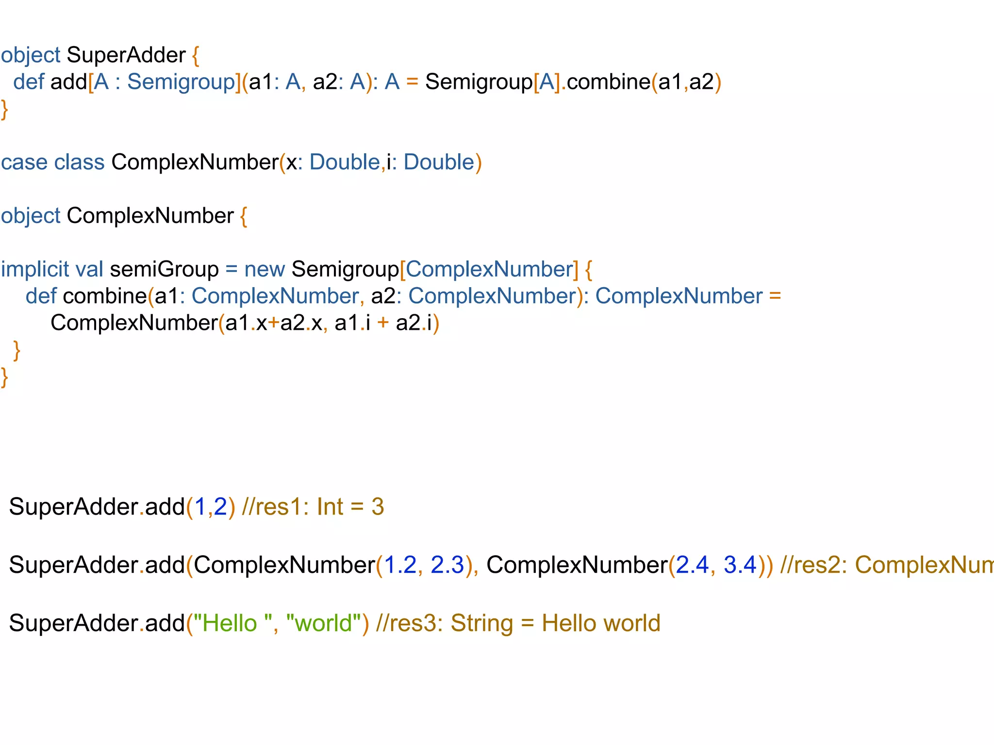 object SuperAdder {
def add[A : Semigroup](a1: A, a2: A): A = Semigroup[A].combine(a1,a2)
}
case class ComplexNumber(x: Double,i: Double)
object ComplexNumber {
implicit val semiGroup = new Semigroup[ComplexNumber] {
def combine(a1: ComplexNumber, a2: ComplexNumber): ComplexNumber =
ComplexNumber(a1.x+a2.x, a1.i + a2.i)
}
}
SuperAdder.add(1,2) //res1: Int = 3
SuperAdder.add(ComplexNumber(1.2, 2.3), ComplexNumber(2.4, 3.4)) //res2: ComplexNum
SuperAdder.add("Hello ", "world") //res3: String = Hello world
 