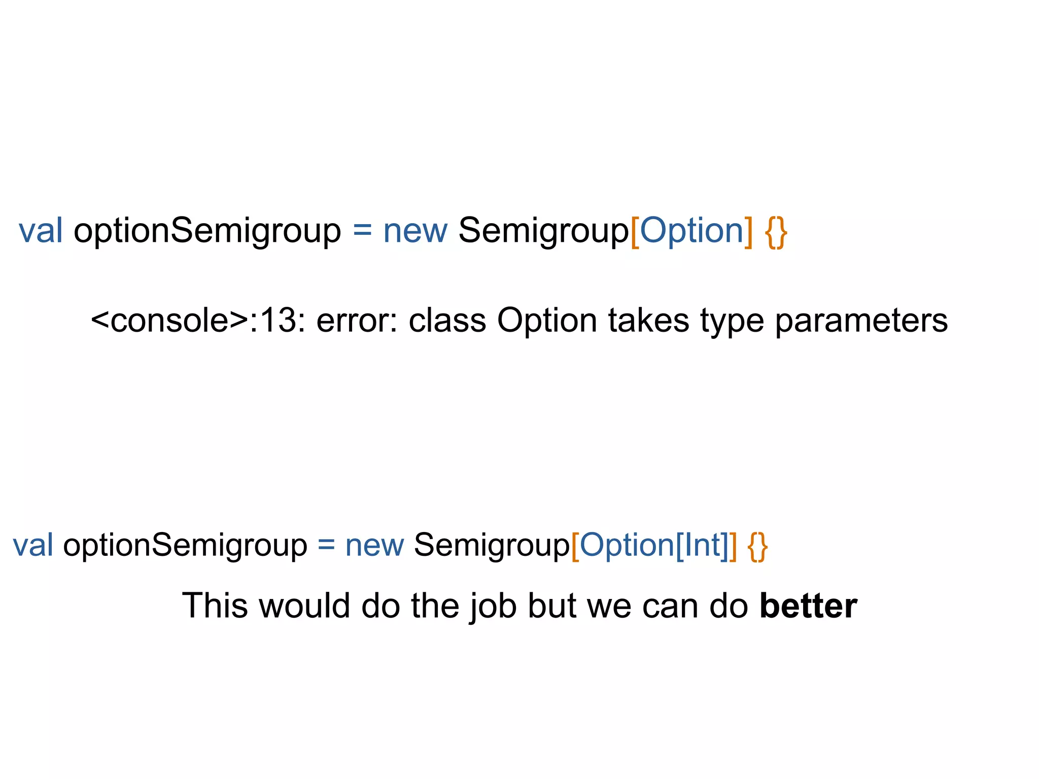 <console>:13: error: class Option takes type parameters
val optionSemigroup = new Semigroup[Option] {}
val optionSemigroup = new Semigroup[Option[Int]] {}
This would do the job but we can do better
 