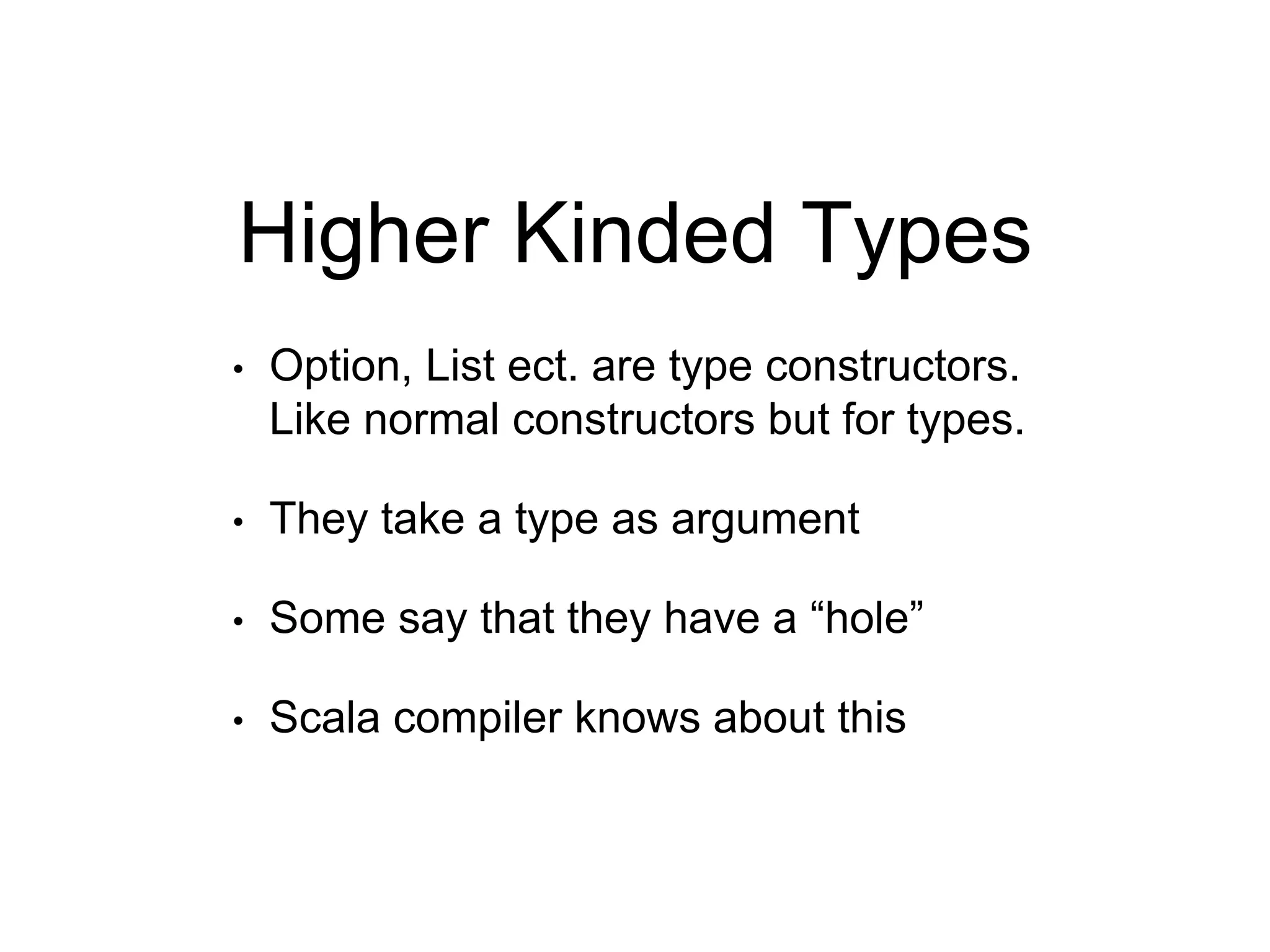Higher Kinded Types
• Option, List ect. are type constructors.
Like normal constructors but for types.
• They take a type as argument
• Some say that they have a “hole”
• Scala compiler knows about this
 