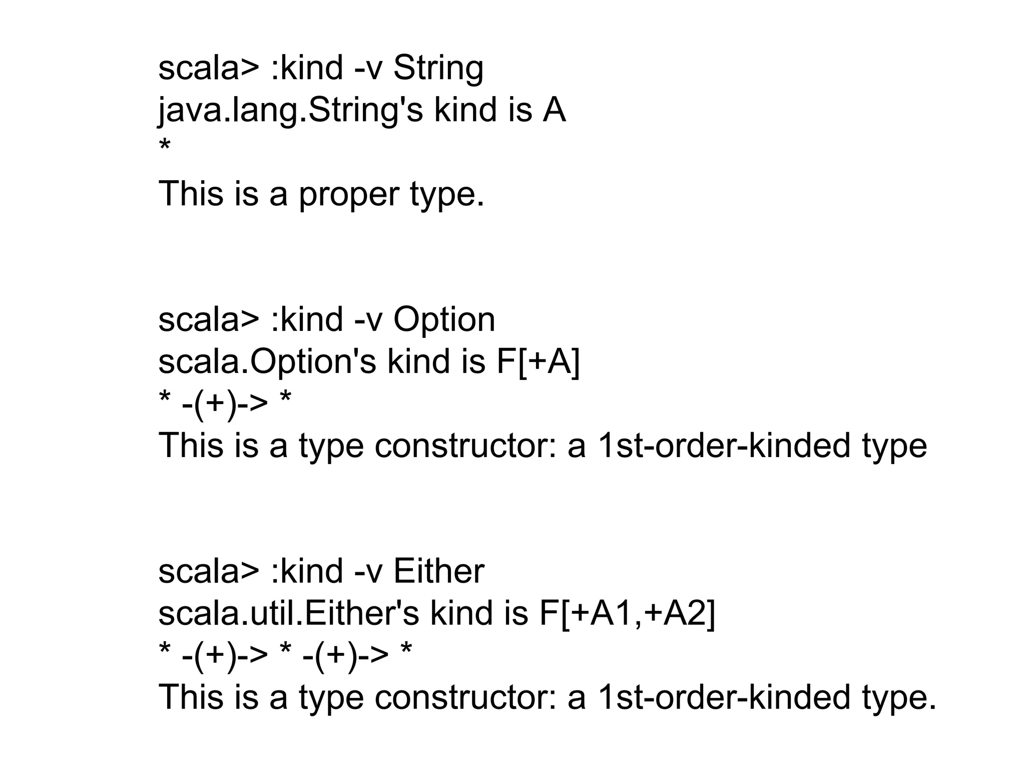 scala> :kind -v String
java.lang.String's kind is A
*
This is a proper type.
scala> :kind -v Either
scala.util.Either's kind is F[+A1,+A2]
* -(+)-> * -(+)-> *
This is a type constructor: a 1st-order-kinded type.
scala> :kind -v Option
scala.Option's kind is F[+A]
* -(+)-> *
This is a type constructor: a 1st-order-kinded type
 