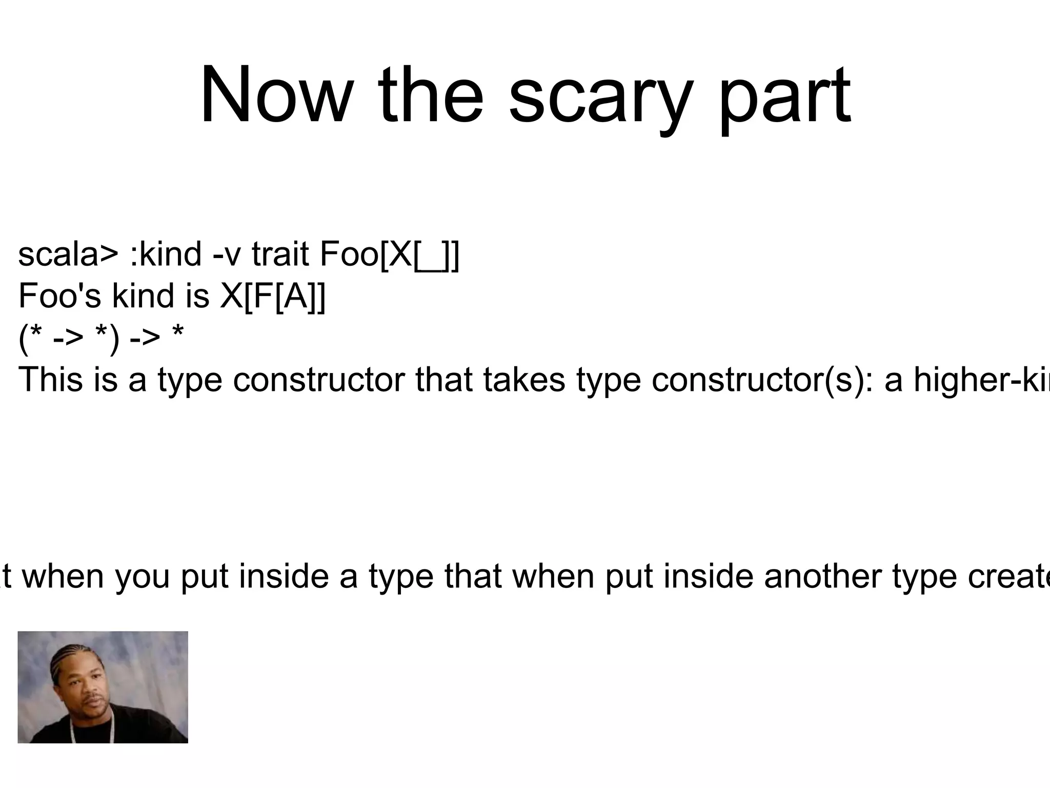 Now the scary part
scala> :kind -v trait Foo[X[_]]
Foo's kind is X[F[A]]
(* -> *) -> *
This is a type constructor that takes type constructor(s): a higher-kin
at when you put inside a type that when put inside another type create
 