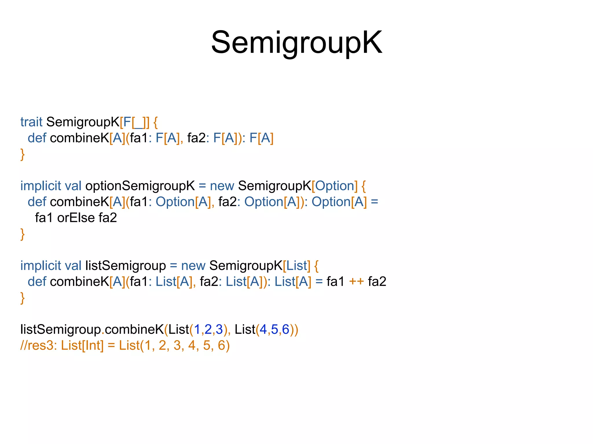 trait SemigroupK[F[_]] {
def combineK[A](fa1: F[A], fa2: F[A]): F[A]
}
implicit val optionSemigroupK = new SemigroupK[Option] {
def combineK[A](fa1: Option[A], fa2: Option[A]): Option[A] =
fa1 orElse fa2
}
implicit val listSemigroup = new SemigroupK[List] {
def combineK[A](fa1: List[A], fa2: List[A]): List[A] = fa1 ++ fa2
}
listSemigroup.combineK(List(1,2,3), List(4,5,6))
//res3: List[Int] = List(1, 2, 3, 4, 5, 6)
SemigroupK
 
