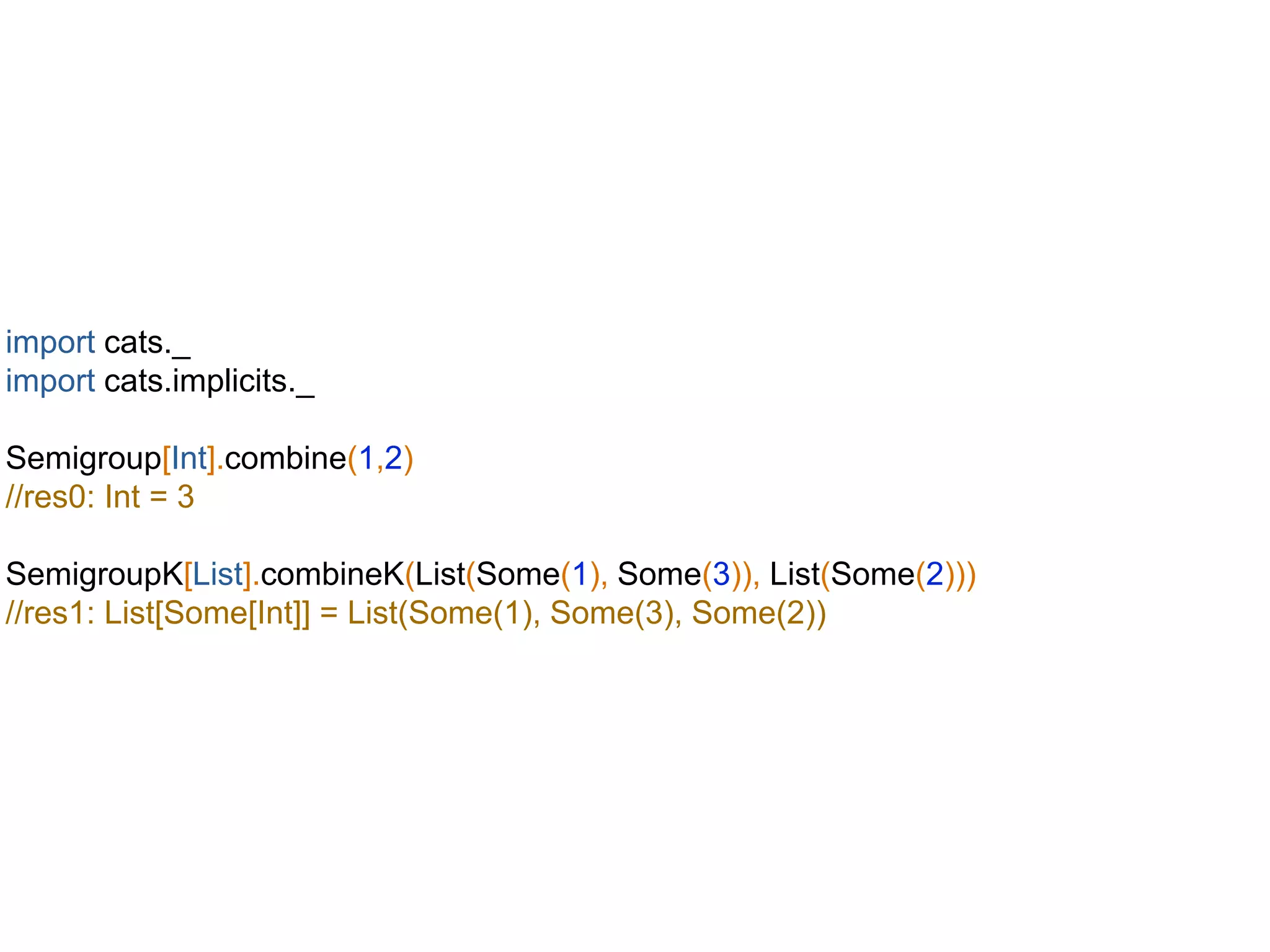 import cats._
import cats.implicits._
Semigroup[Int].combine(1,2)
//res0: Int = 3
SemigroupK[List].combineK(List(Some(1), Some(3)), List(Some(2)))
//res1: List[Some[Int]] = List(Some(1), Some(3), Some(2))
 