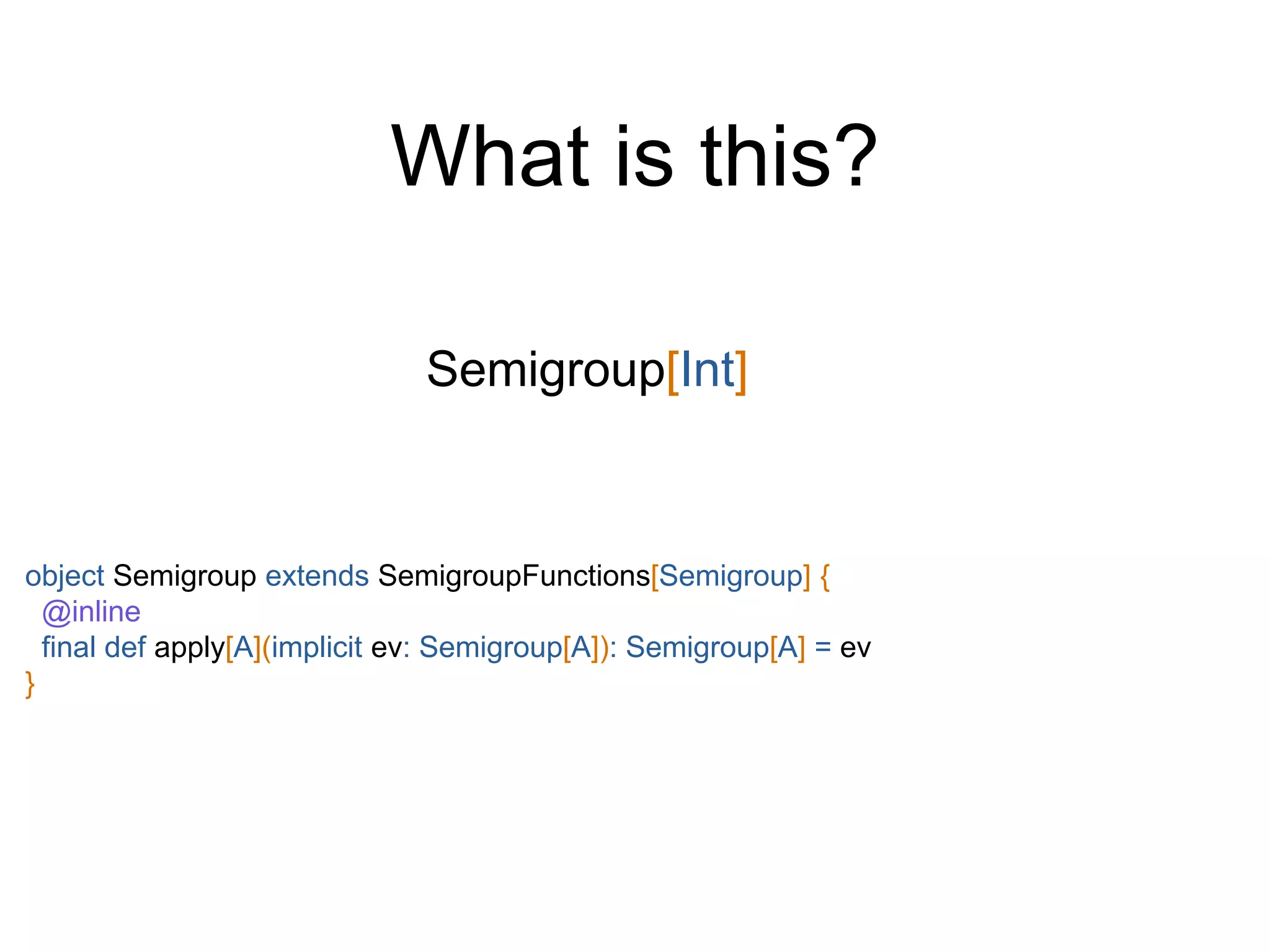 Semigroup[Int]
What is this?
object Semigroup extends SemigroupFunctions[Semigroup] {
@inline
final def apply[A](implicit ev: Semigroup[A]): Semigroup[A] = ev
}
 