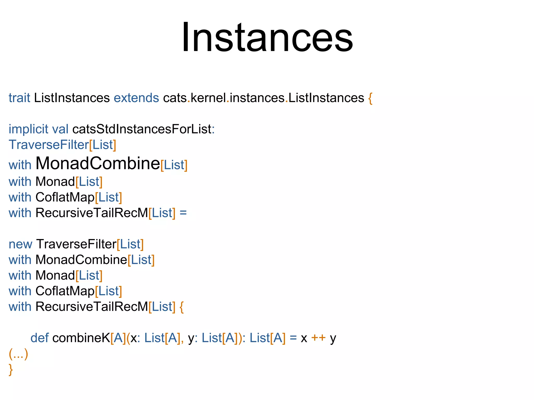 Instances
trait ListInstances extends cats.kernel.instances.ListInstances {
implicit val catsStdInstancesForList:
TraverseFilter[List]
with MonadCombine[List]
with Monad[List]
with CoflatMap[List]
with RecursiveTailRecM[List] =
new TraverseFilter[List]
with MonadCombine[List]
with Monad[List]
with CoflatMap[List]
with RecursiveTailRecM[List] {
def combineK[A](x: List[A], y: List[A]): List[A] = x ++ y
(...)
}
 