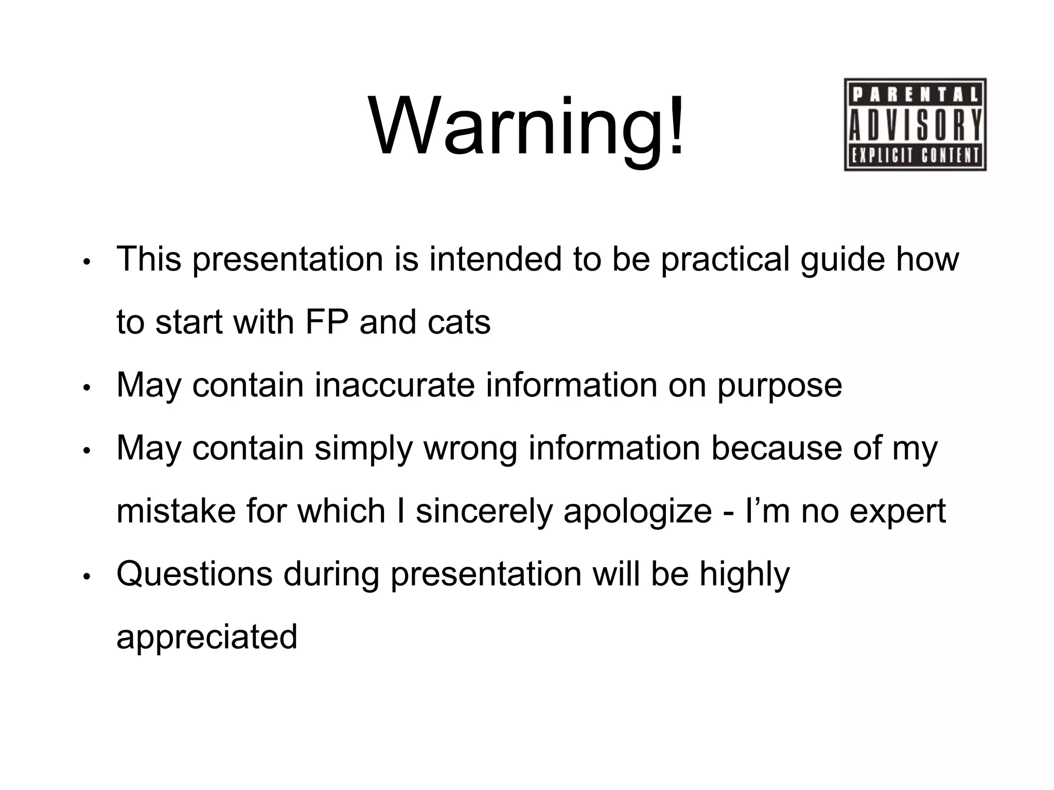 Warning!
• This presentation is intended to be practical guide how
to start with FP and cats
• May contain inaccurate information on purpose
• May contain simply wrong information because of my
mistake for which I sincerely apologize - I’m no expert
• Questions during presentation will be highly
appreciated
 