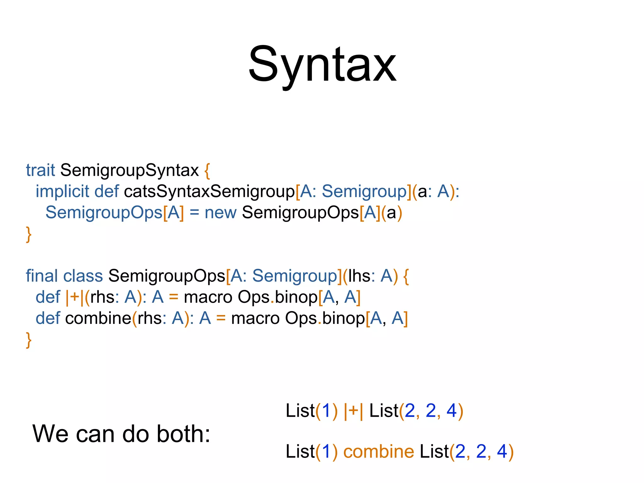 Syntax
trait SemigroupSyntax {
implicit def catsSyntaxSemigroup[A: Semigroup](a: A):
SemigroupOps[A] = new SemigroupOps[A](a)
}
final class SemigroupOps[A: Semigroup](lhs: A) {
def |+|(rhs: A): A = macro Ops.binop[A, A]
def combine(rhs: A): A = macro Ops.binop[A, A]
}
List(1) |+| List(2, 2, 4)
We can do both:
List(1) combine List(2, 2, 4)
 