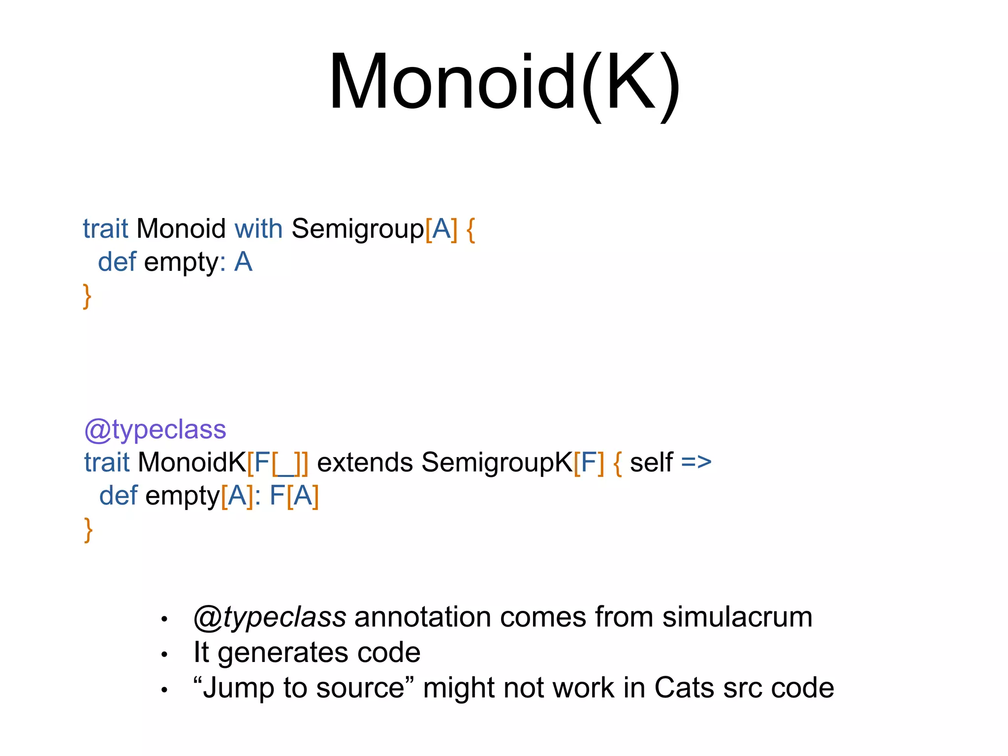 Monoid(K)
trait Monoid with Semigroup[A] {
def empty: A
}
@typeclass
trait MonoidK[F[_]] extends SemigroupK[F] { self =>
def empty[A]: F[A]
}
• @typeclass annotation comes from simulacrum
• It generates code
• “Jump to source” might not work in Cats src code
 