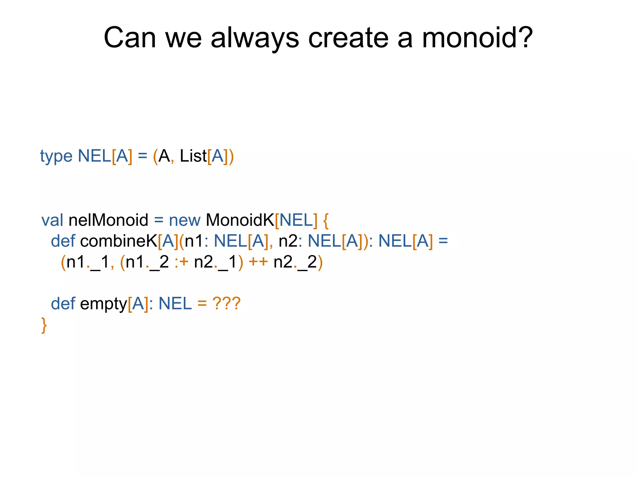 Can we always create a monoid?
type NEL[A] = (A, List[A])
val nelMonoid = new MonoidK[NEL] {
def combineK[A](n1: NEL[A], n2: NEL[A]): NEL[A] =
(n1._1, (n1._2 :+ n2._1) ++ n2._2)
def empty[A]: NEL = ???
}
 