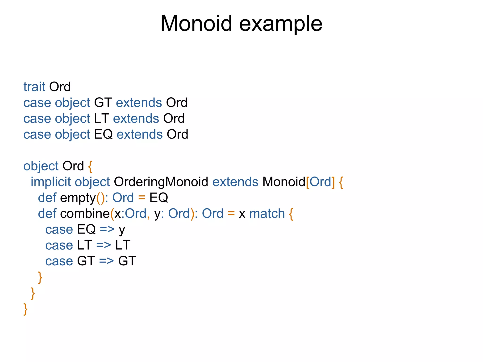 trait Ord
case object GT extends Ord
case object LT extends Ord
case object EQ extends Ord
object Ord {
implicit object OrderingMonoid extends Monoid[Ord] {
def empty(): Ord = EQ
def combine(x:Ord, y: Ord): Ord = x match {
case EQ => y
case LT => LT
case GT => GT
}
}
}
Monoid example
 