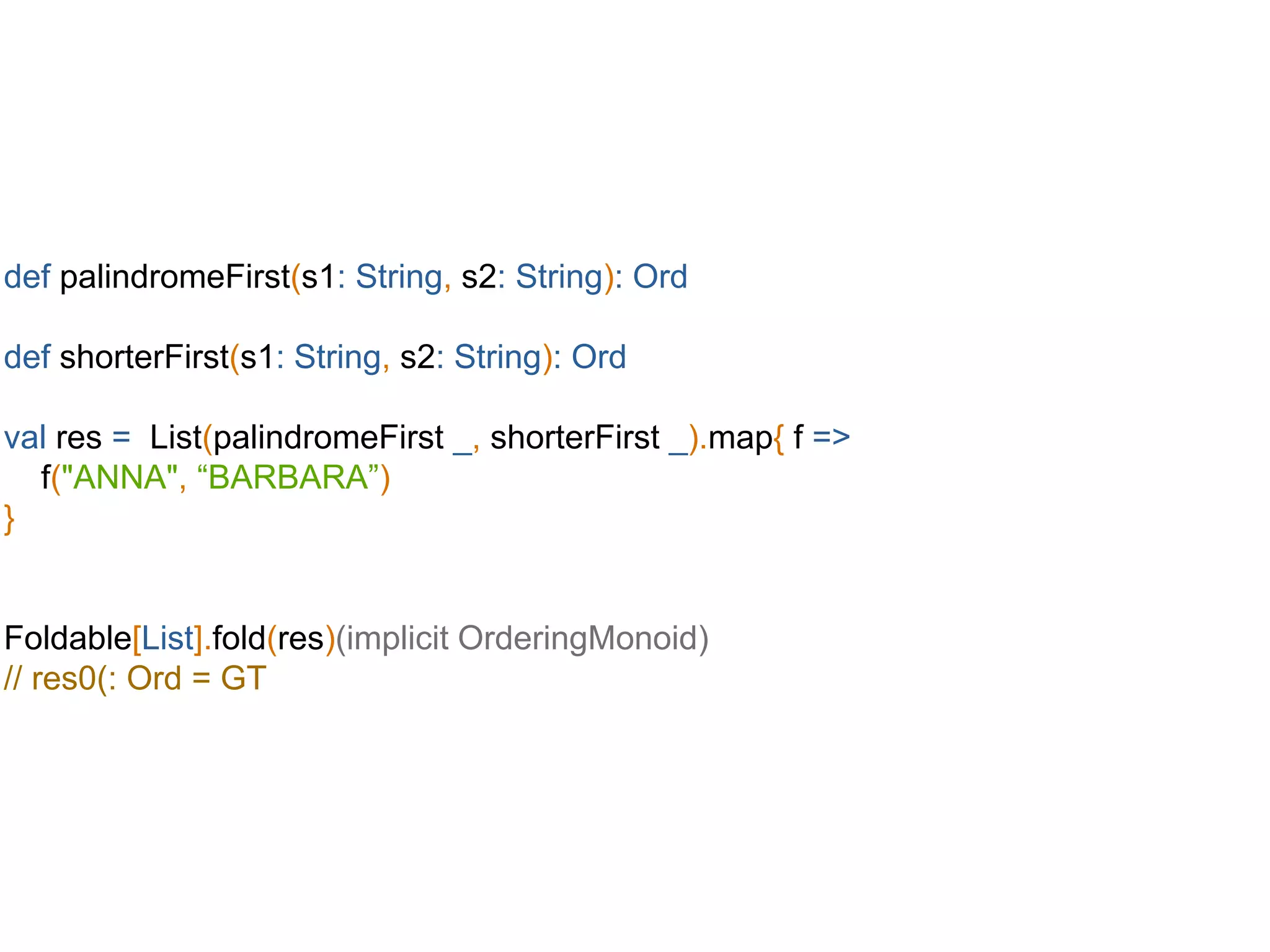 def palindromeFirst(s1: String, s2: String): Ord
def shorterFirst(s1: String, s2: String): Ord
val res = List(palindromeFirst _, shorterFirst _).map{ f =>
f("ANNA", “BARBARA”)
}
Foldable[List].fold(res)(implicit OrderingMonoid)
// res0(: Ord = GT
 