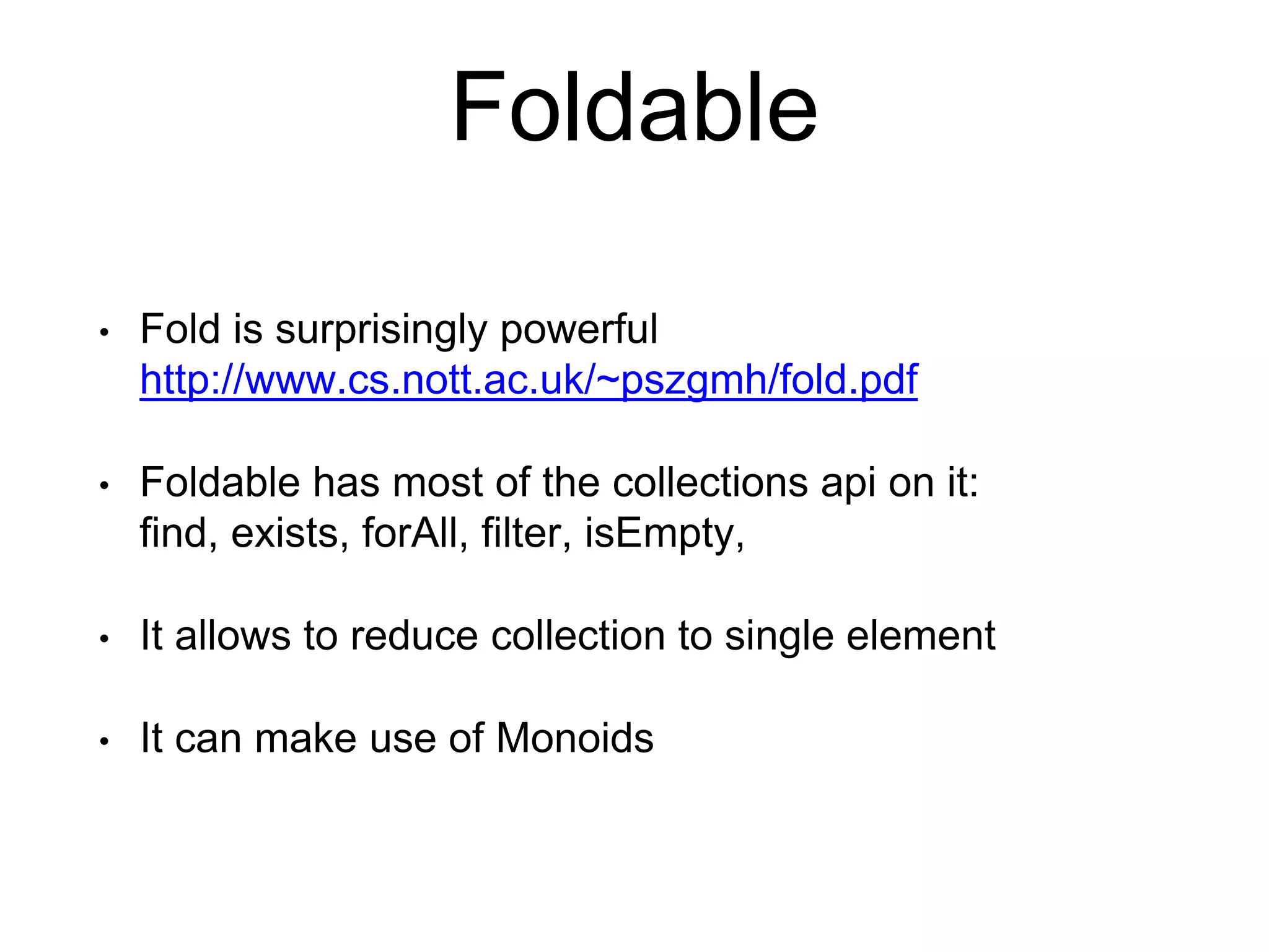 Foldable
• Fold is surprisingly powerful
http://www.cs.nott.ac.uk/~pszgmh/fold.pdf
• Foldable has most of the collections api on it:
find, exists, forAll, filter, isEmpty,
• It allows to reduce collection to single element
• It can make use of Monoids
 