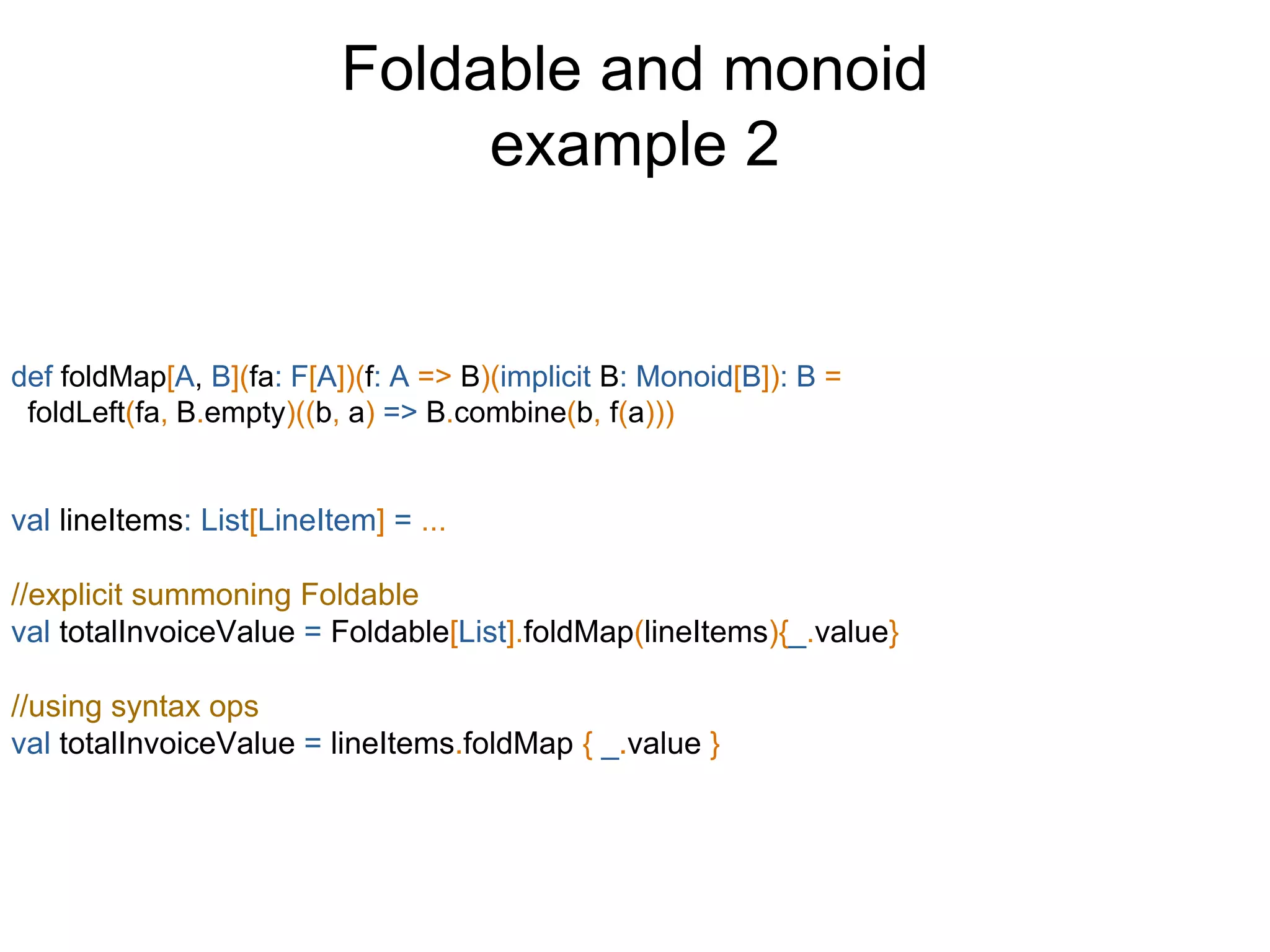Foldable and monoid
example 2
def foldMap[A, B](fa: F[A])(f: A => B)(implicit B: Monoid[B]): B =
foldLeft(fa, B.empty)((b, a) => B.combine(b, f(a)))
val lineItems: List[LineItem] = ...
//explicit summoning Foldable
val totalInvoiceValue = Foldable[List].foldMap(lineItems){_.value}
//using syntax ops
val totalInvoiceValue = lineItems.foldMap { _.value }
 