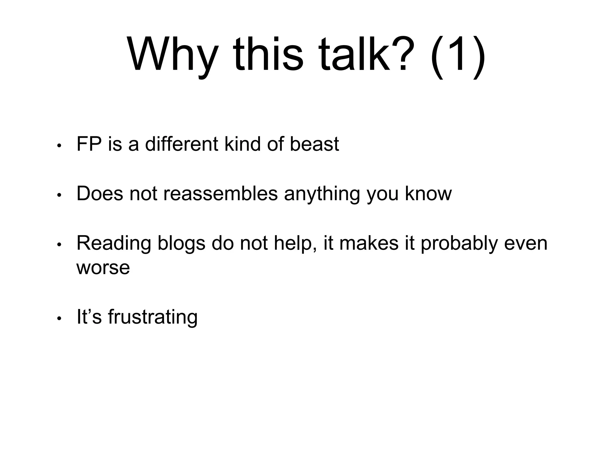 Why this talk? (1)
• FP is a different kind of beast
• Does not reassembles anything you know
• Reading blogs do not help, it makes it probably even
worse
• It’s frustrating
 
