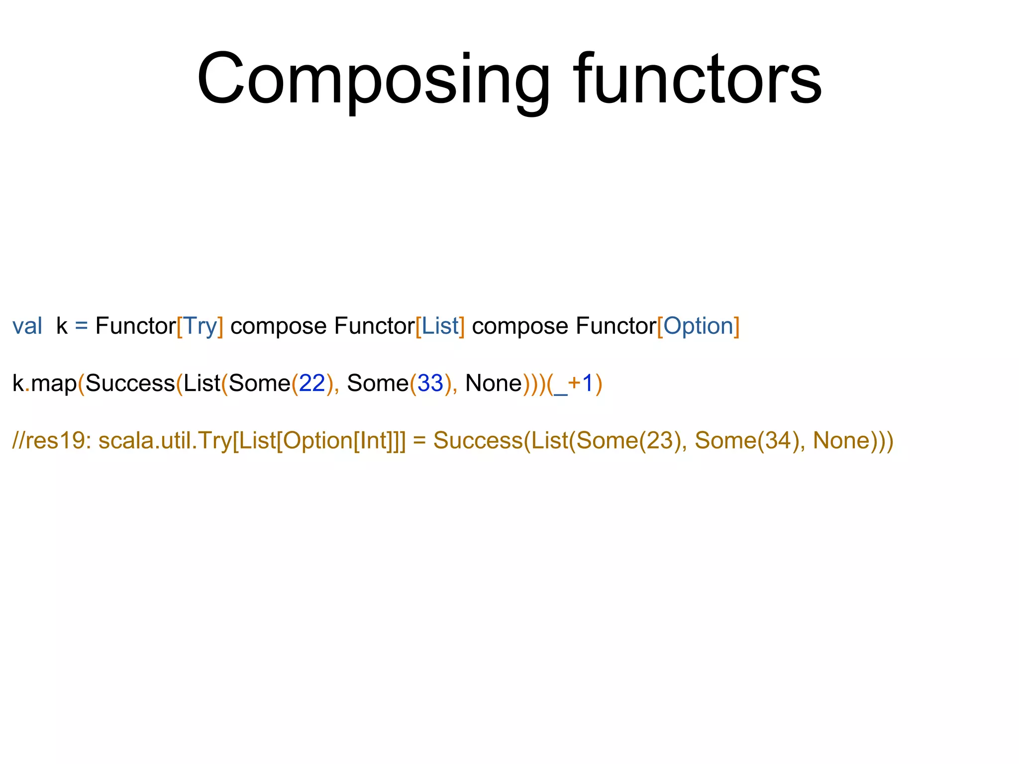 Composing functors
val k = Functor[Try] compose Functor[List] compose Functor[Option]
k.map(Success(List(Some(22), Some(33), None)))(_+1)
//res19: scala.util.Try[List[Option[Int]]] = Success(List(Some(23), Some(34), None)))
 