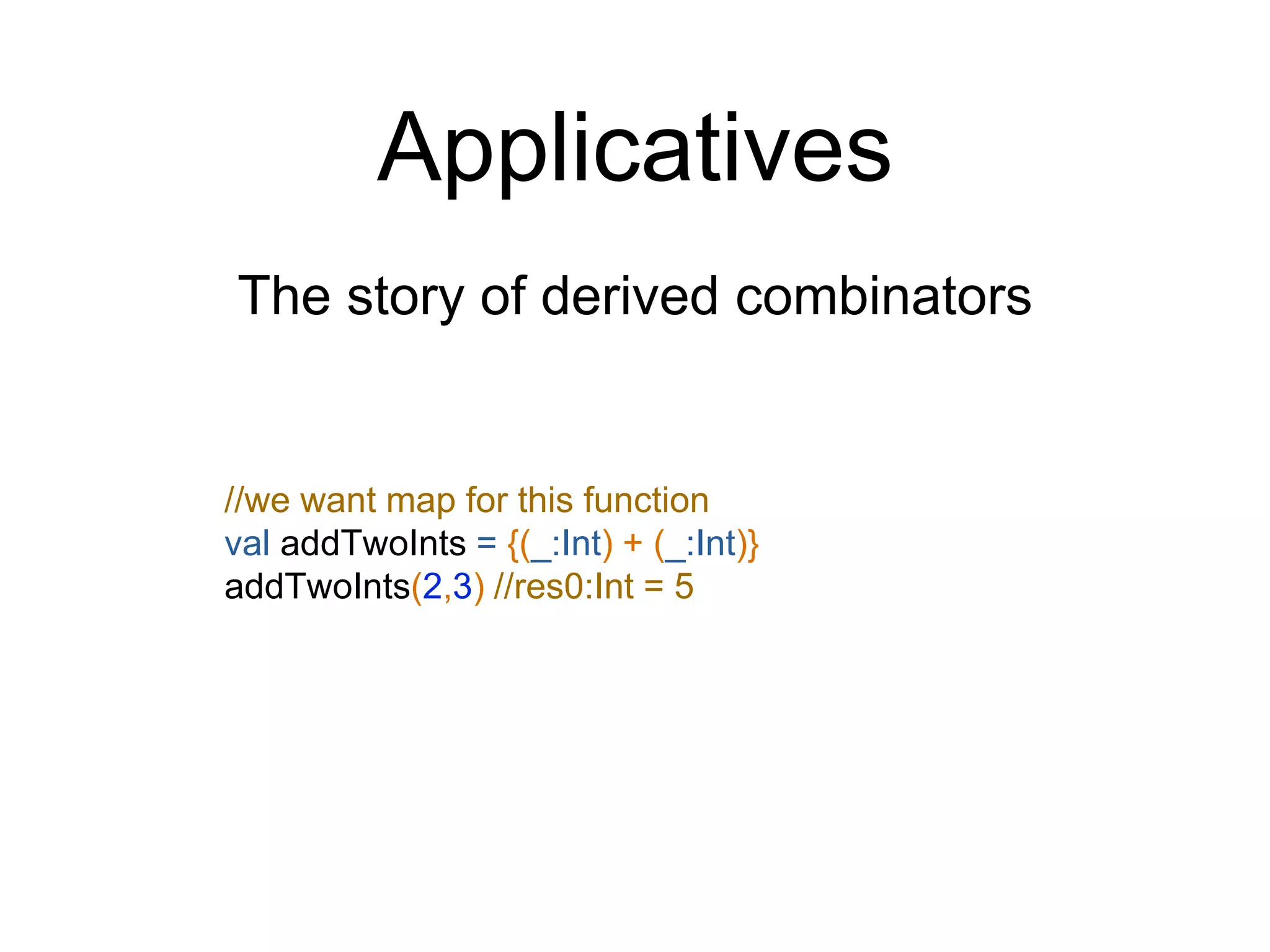 Applicatives
The story of derived combinators
//we want map for this function
val addTwoInts = {(_:Int) + (_:Int)}
addTwoInts(2,3) //res0:Int = 5
 
