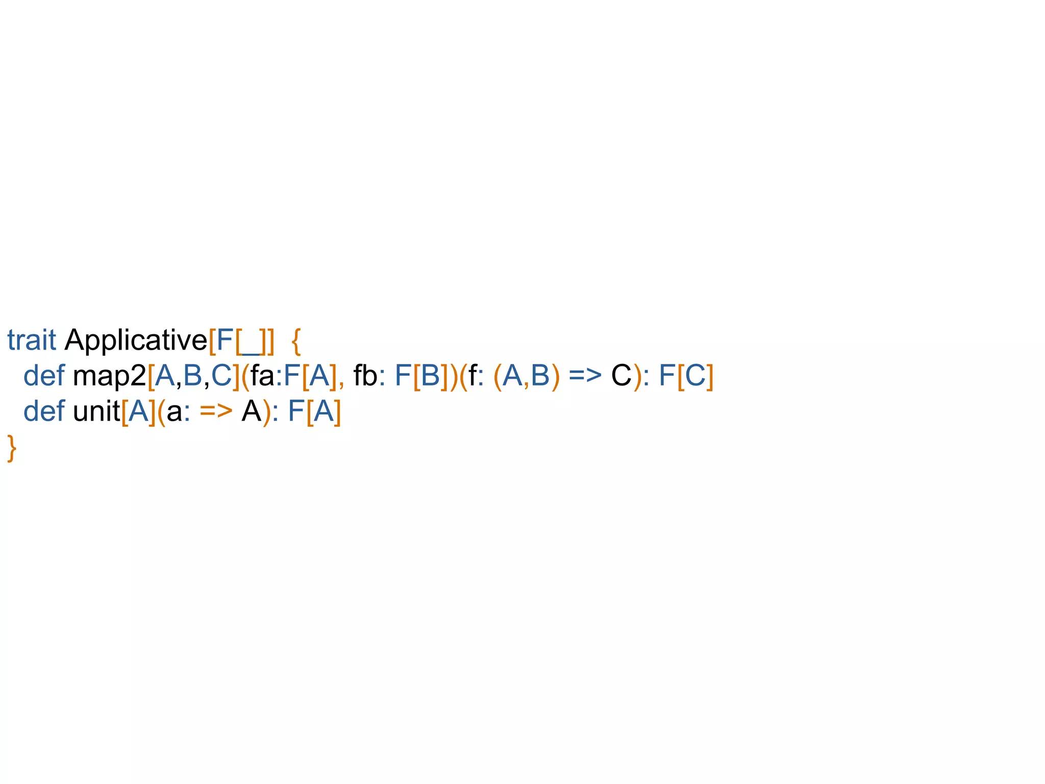 trait Applicative[F[_]] {
def map2[A,B,C](fa:F[A], fb: F[B])(f: (A,B) => C): F[C]
def unit[A](a: => A): F[A]
}
 