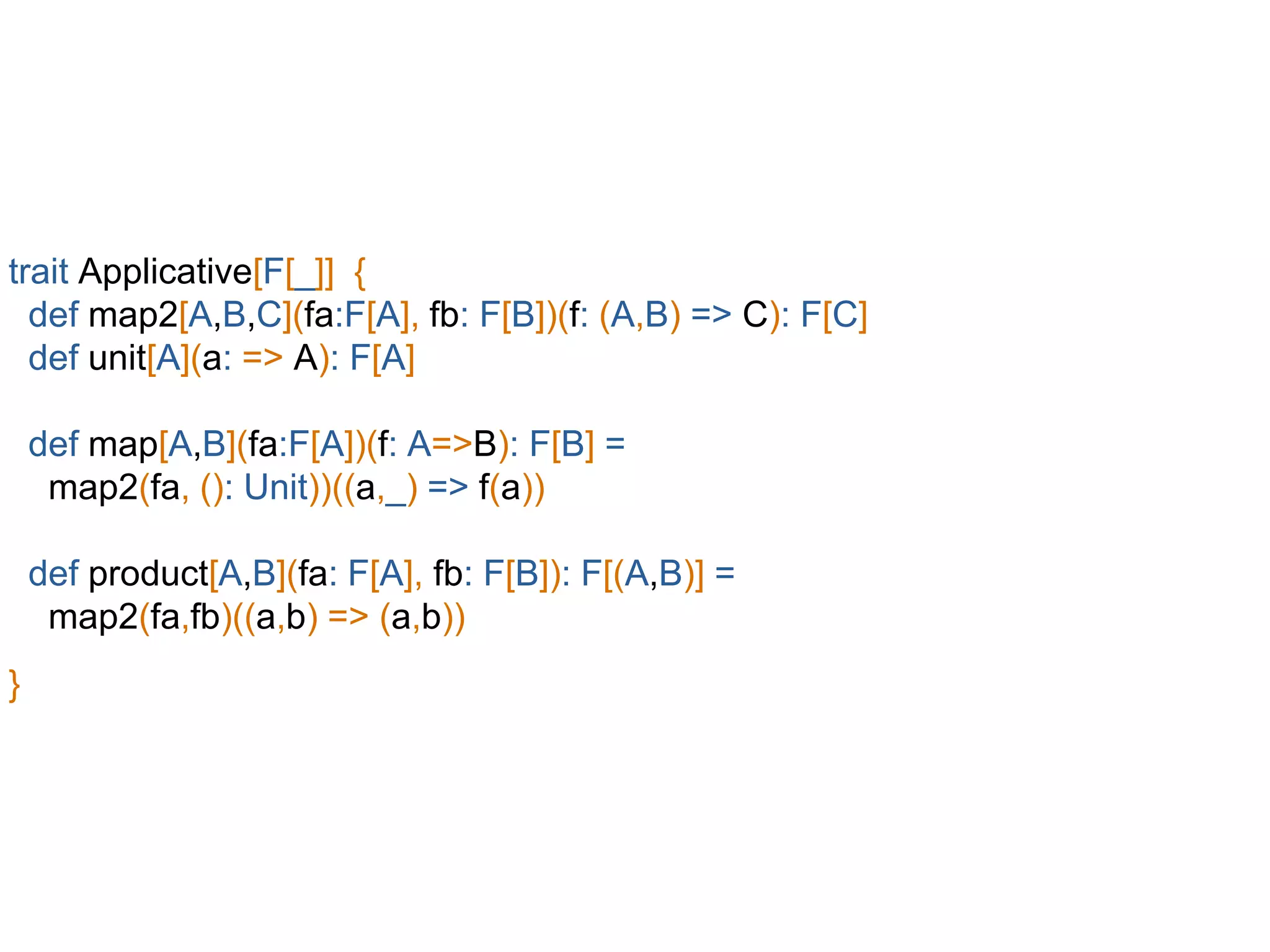 trait Applicative[F[_]] {
def map2[A,B,C](fa:F[A], fb: F[B])(f: (A,B) => C): F[C]
def unit[A](a: => A): F[A]
def map[A,B](fa:F[A])(f: A=>B): F[B] =
map2(fa, (): Unit))((a,_) => f(a))
def product[A,B](fa: F[A], fb: F[B]): F[(A,B)] =
map2(fa,fb)((a,b) => (a,b))
}
 