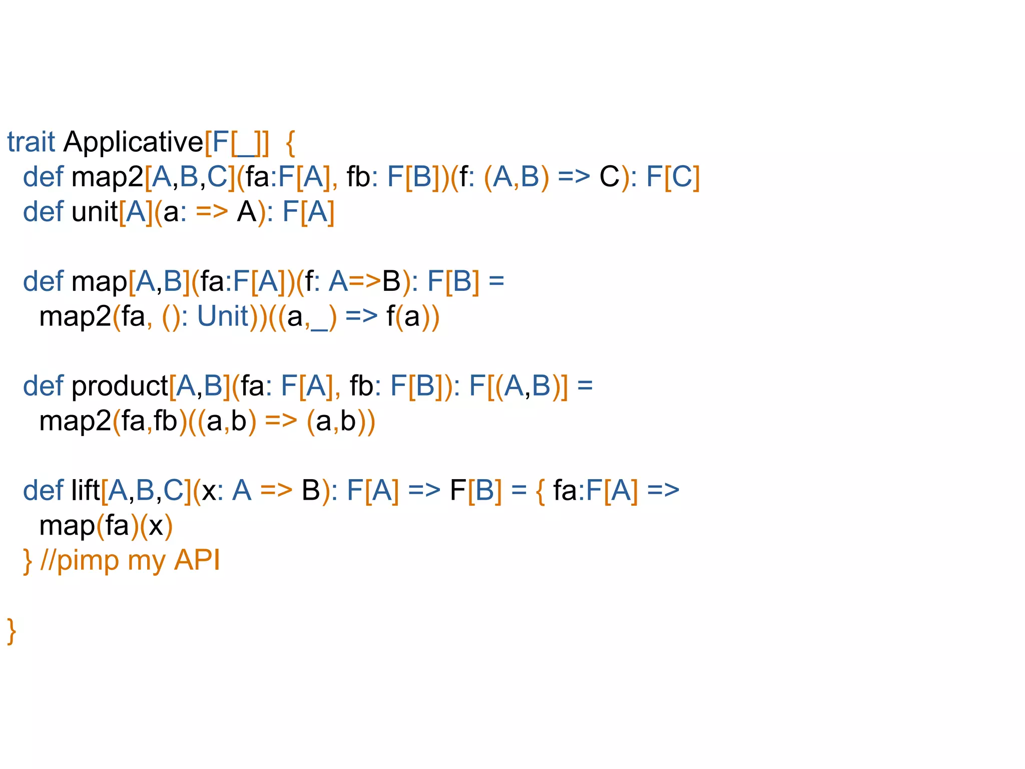 trait Applicative[F[_]] {
def map2[A,B,C](fa:F[A], fb: F[B])(f: (A,B) => C): F[C]
def unit[A](a: => A): F[A]
def map[A,B](fa:F[A])(f: A=>B): F[B] =
map2(fa, (): Unit))((a,_) => f(a))
def product[A,B](fa: F[A], fb: F[B]): F[(A,B)] =
map2(fa,fb)((a,b) => (a,b))
def lift[A,B,C](x: A => B): F[A] => F[B] = { fa:F[A] =>
map(fa)(x)
} //pimp my API
}
 