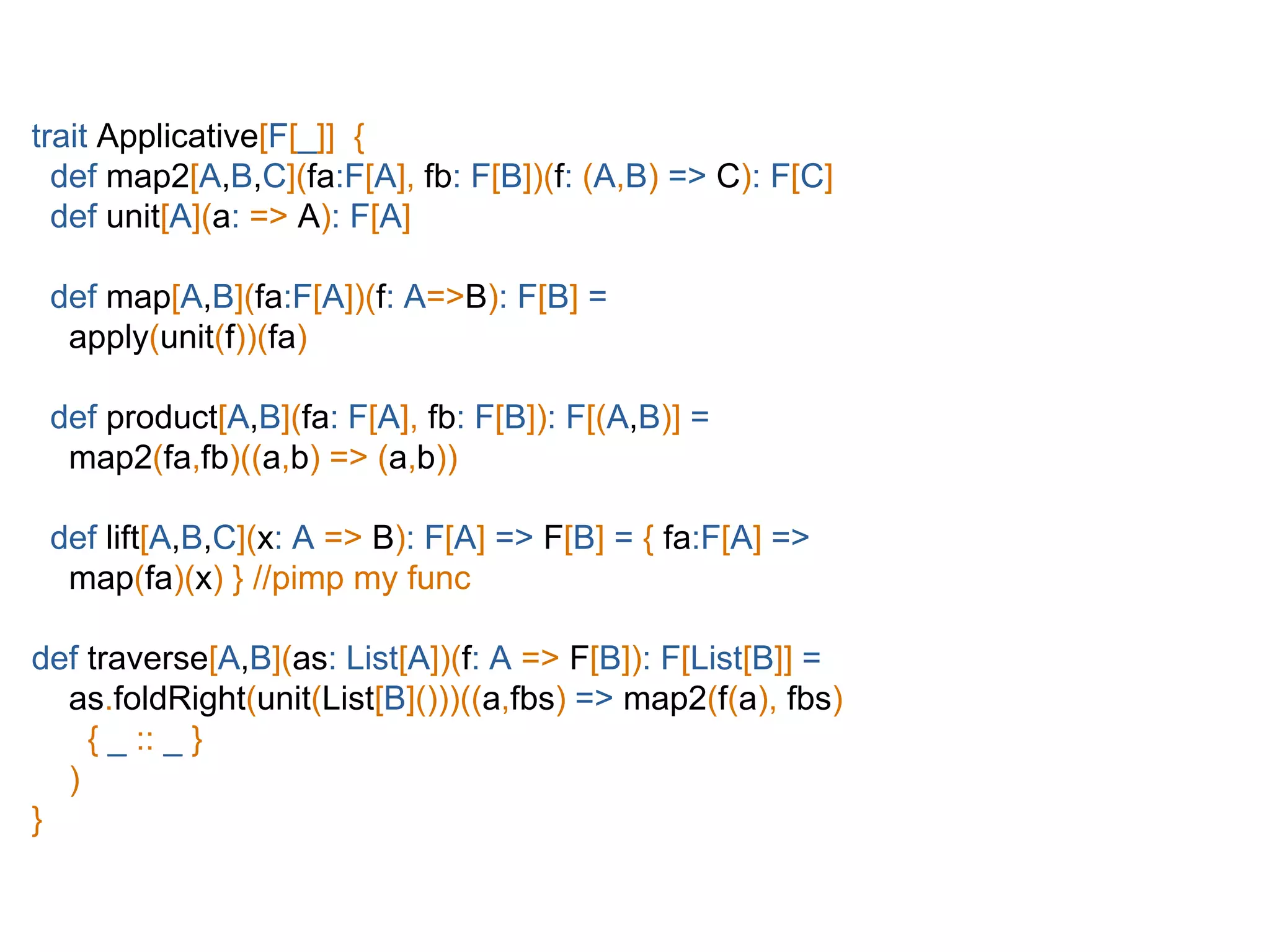 trait Applicative[F[_]] {
def map2[A,B,C](fa:F[A], fb: F[B])(f: (A,B) => C): F[C]
def unit[A](a: => A): F[A]
def map[A,B](fa:F[A])(f: A=>B): F[B] =
apply(unit(f))(fa)
def product[A,B](fa: F[A], fb: F[B]): F[(A,B)] =
map2(fa,fb)((a,b) => (a,b))
def lift[A,B,C](x: A => B): F[A] => F[B] = { fa:F[A] =>
map(fa)(x) } //pimp my func
def traverse[A,B](as: List[A])(f: A => F[B]): F[List[B]] =
as.foldRight(unit(List[B]()))((a,fbs) => map2(f(a), fbs)
{ _ :: _ }
)
}
 