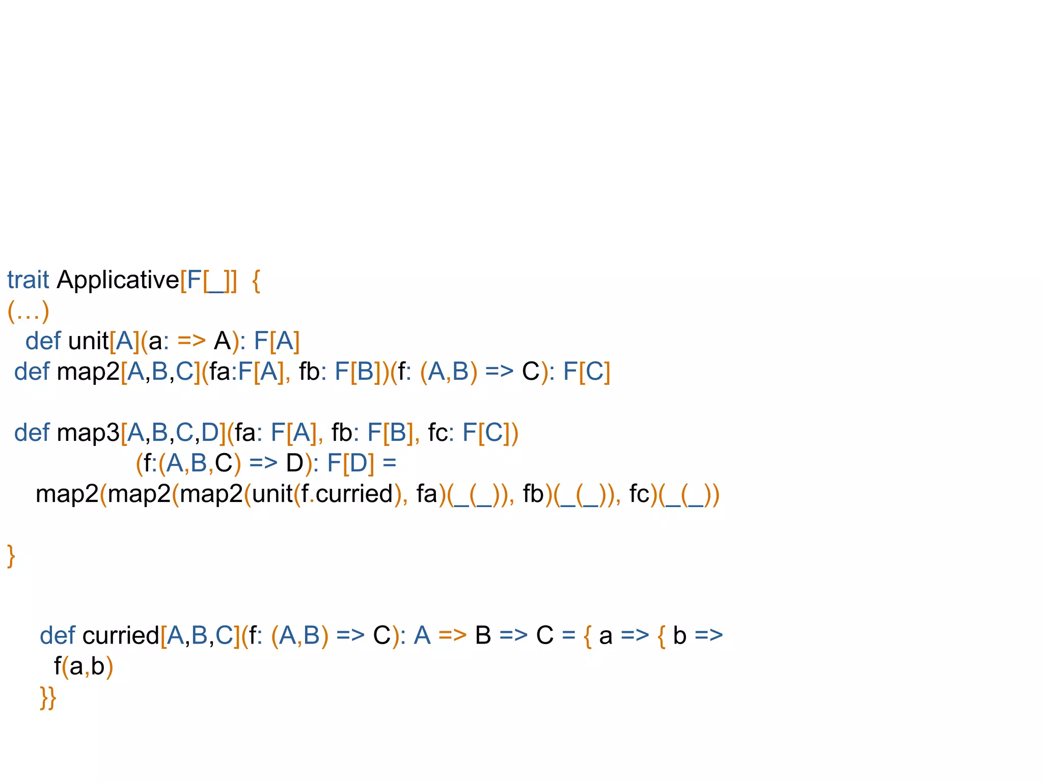 trait Applicative[F[_]] {
(…)
def unit[A](a: => A): F[A]
def map2[A,B,C](fa:F[A], fb: F[B])(f: (A,B) => C): F[C]
def map3[A,B,C,D](fa: F[A], fb: F[B], fc: F[C])
(f:(A,B,C) => D): F[D] =
map2(map2(map2(unit(f.curried), fa)(_(_)), fb)(_(_)), fc)(_(_))
}
def curried[A,B,C](f: (A,B) => C): A => B => C = { a => { b =>
f(a,b)
}}
 