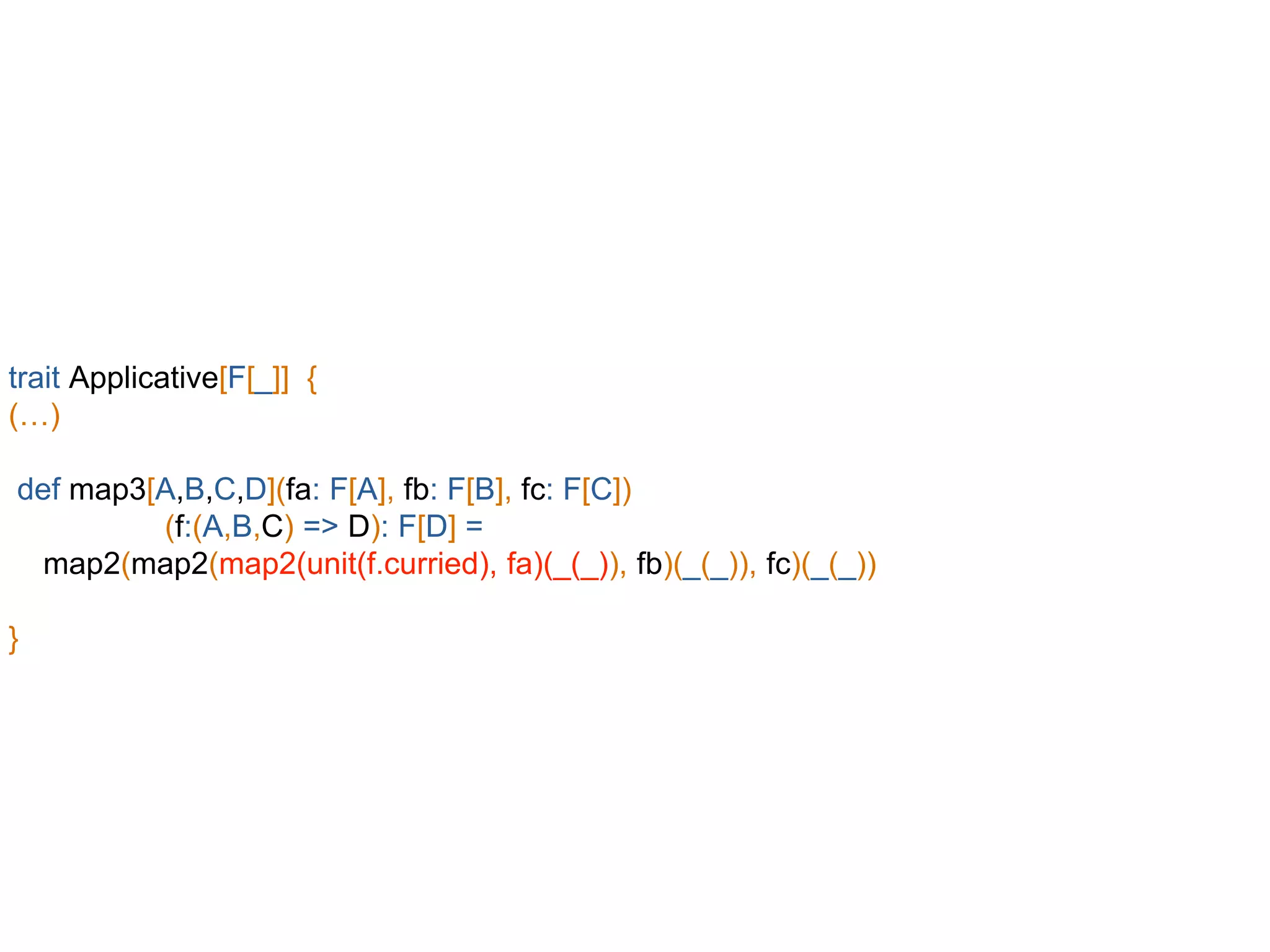 trait Applicative[F[_]] {
(…)
def map3[A,B,C,D](fa: F[A], fb: F[B], fc: F[C])
(f:(A,B,C) => D): F[D] =
map2(map2(map2(unit(f.curried), fa)(_(_)), fb)(_(_)), fc)(_(_))
}
 