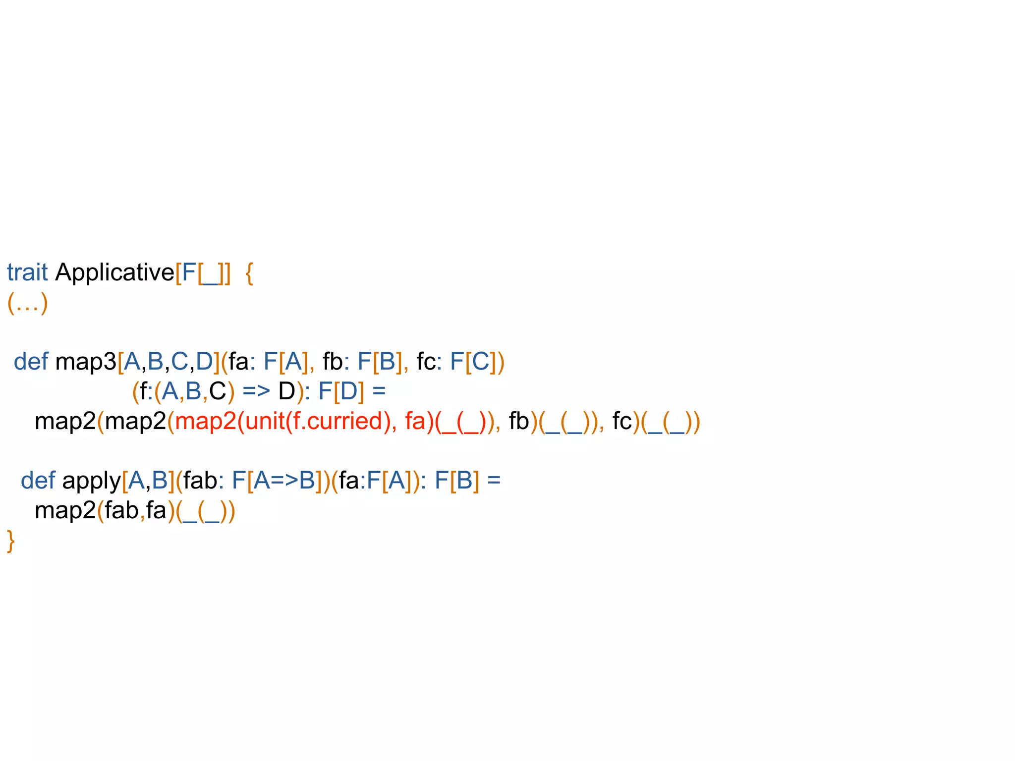 trait Applicative[F[_]] {
(…)
def map3[A,B,C,D](fa: F[A], fb: F[B], fc: F[C])
(f:(A,B,C) => D): F[D] =
map2(map2(map2(unit(f.curried), fa)(_(_)), fb)(_(_)), fc)(_(_))
def apply[A,B](fab: F[A=>B])(fa:F[A]): F[B] =
map2(fab,fa)(_(_))
}
 