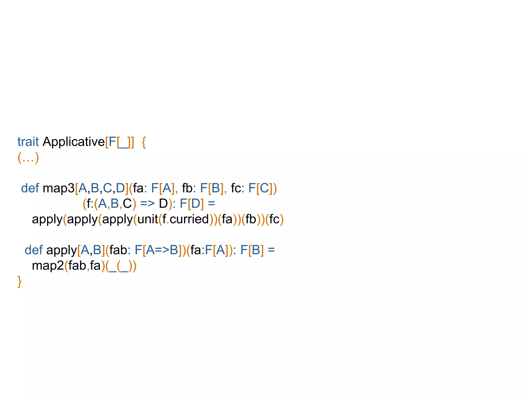 trait Applicative[F[_]] {
(…)
def map3[A,B,C,D](fa: F[A], fb: F[B], fc: F[C])
(f:(A,B,C) => D): F[D] =
apply(apply(apply(unit(f.curried))(fa))(fb))(fc)
def apply[A,B](fab: F[A=>B])(fa:F[A]): F[B] =
map2(fab,fa)(_(_))
}
 
