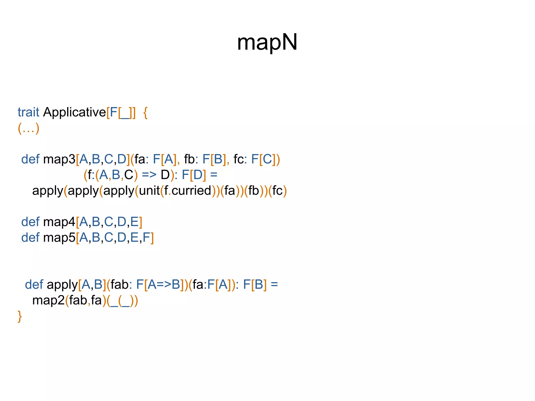 trait Applicative[F[_]] {
(…)
def map3[A,B,C,D](fa: F[A], fb: F[B], fc: F[C])
(f:(A,B,C) => D): F[D] =
apply(apply(apply(unit(f.curried))(fa))(fb))(fc)
def map4[A,B,C,D,E]
def map5[A,B,C,D,E,F]
def apply[A,B](fab: F[A=>B])(fa:F[A]): F[B] =
map2(fab,fa)(_(_))
}
mapN
 