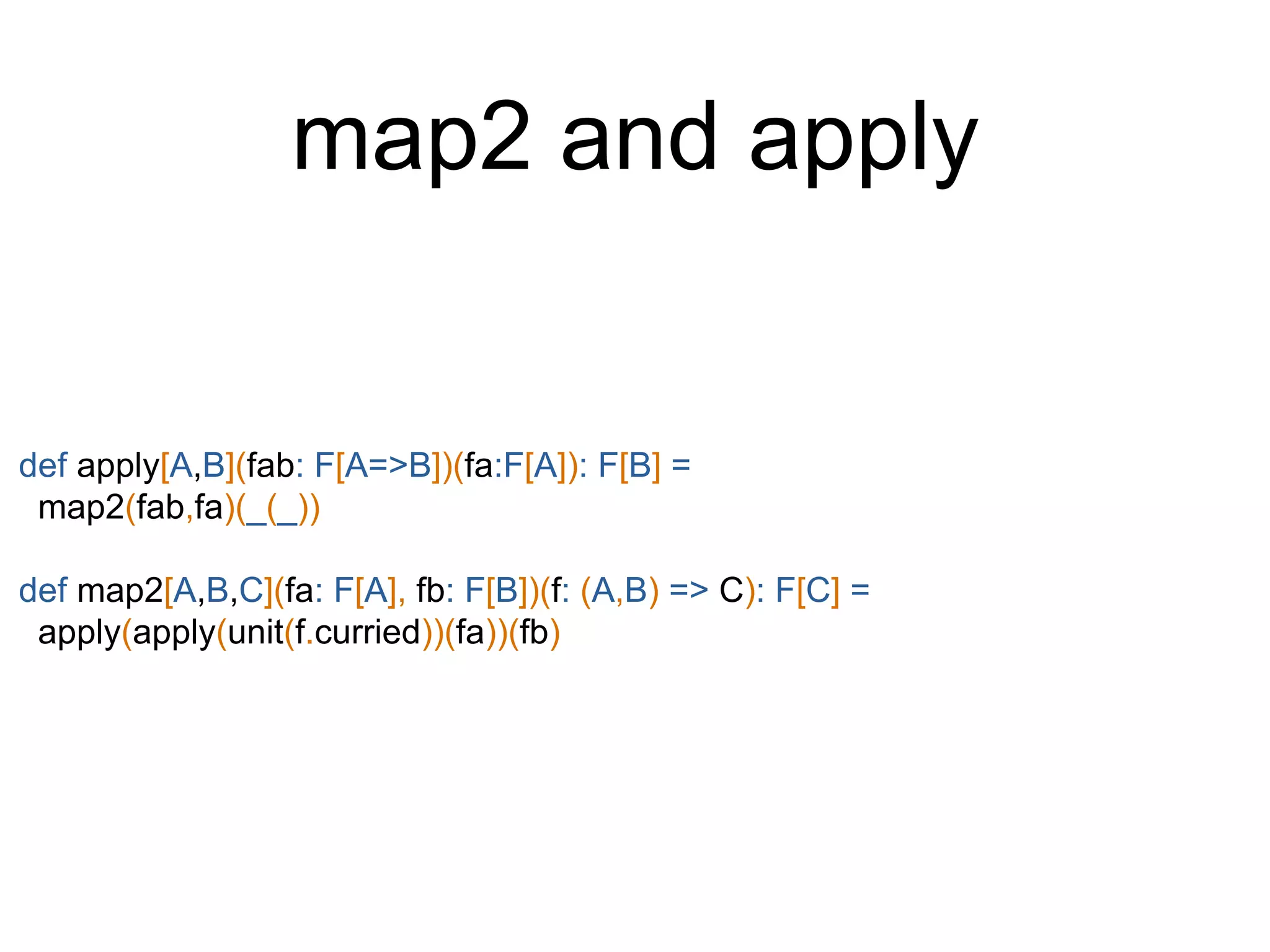 def apply[A,B](fab: F[A=>B])(fa:F[A]): F[B] =
map2(fab,fa)(_(_))
def map2[A,B,C](fa: F[A], fb: F[B])(f: (A,B) => C): F[C] =
apply(apply(unit(f.curried))(fa))(fb)
map2 and apply
 