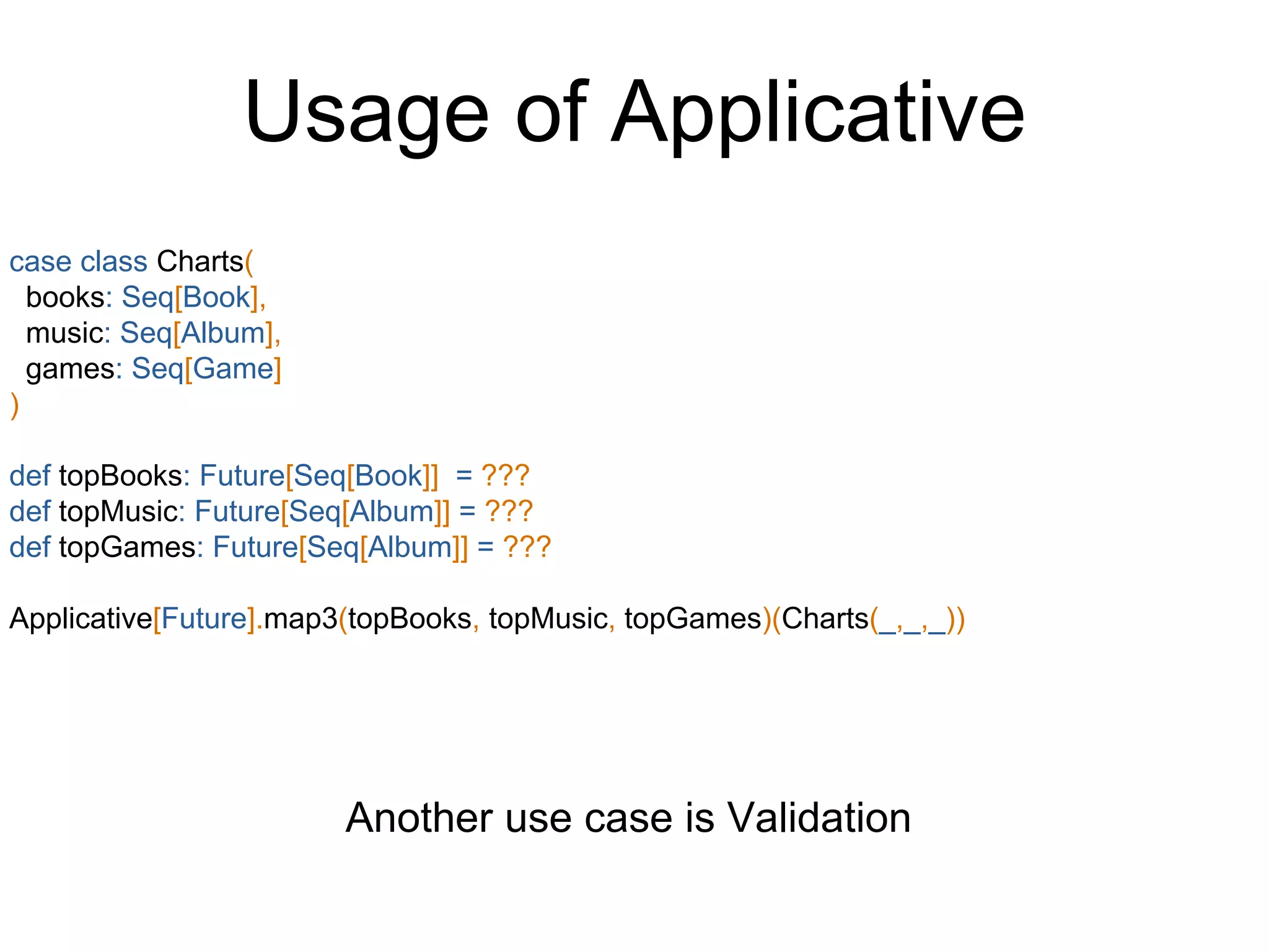 Usage of Applicative
case class Charts(
books: Seq[Book],
music: Seq[Album],
games: Seq[Game]
)
def topBooks: Future[Seq[Book]] = ???
def topMusic: Future[Seq[Album]] = ???
def topGames: Future[Seq[Album]] = ???
Applicative[Future].map3(topBooks, topMusic, topGames)(Charts(_,_,_))
Another use case is Validation
 
