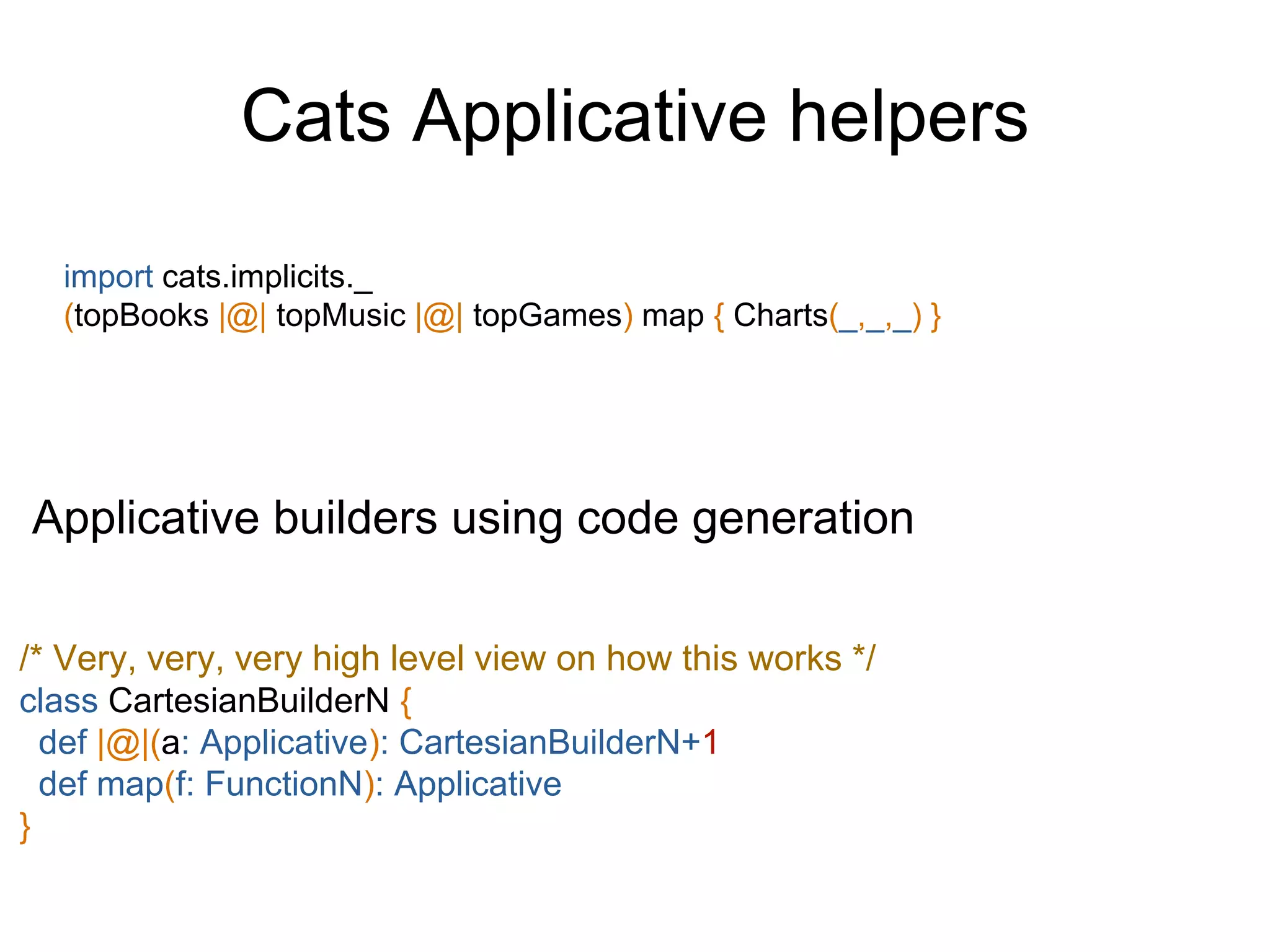 Cats Applicative helpers
import cats.implicits._
(topBooks |@| topMusic |@| topGames) map { Charts(_,_,_) }
Applicative builders using code generation
/* Very, very, very high level view on how this works */
class CartesianBuilderN {
def |@|(a: Applicative): CartesianBuilderN+1
def map(f: FunctionN): Applicative
}
 