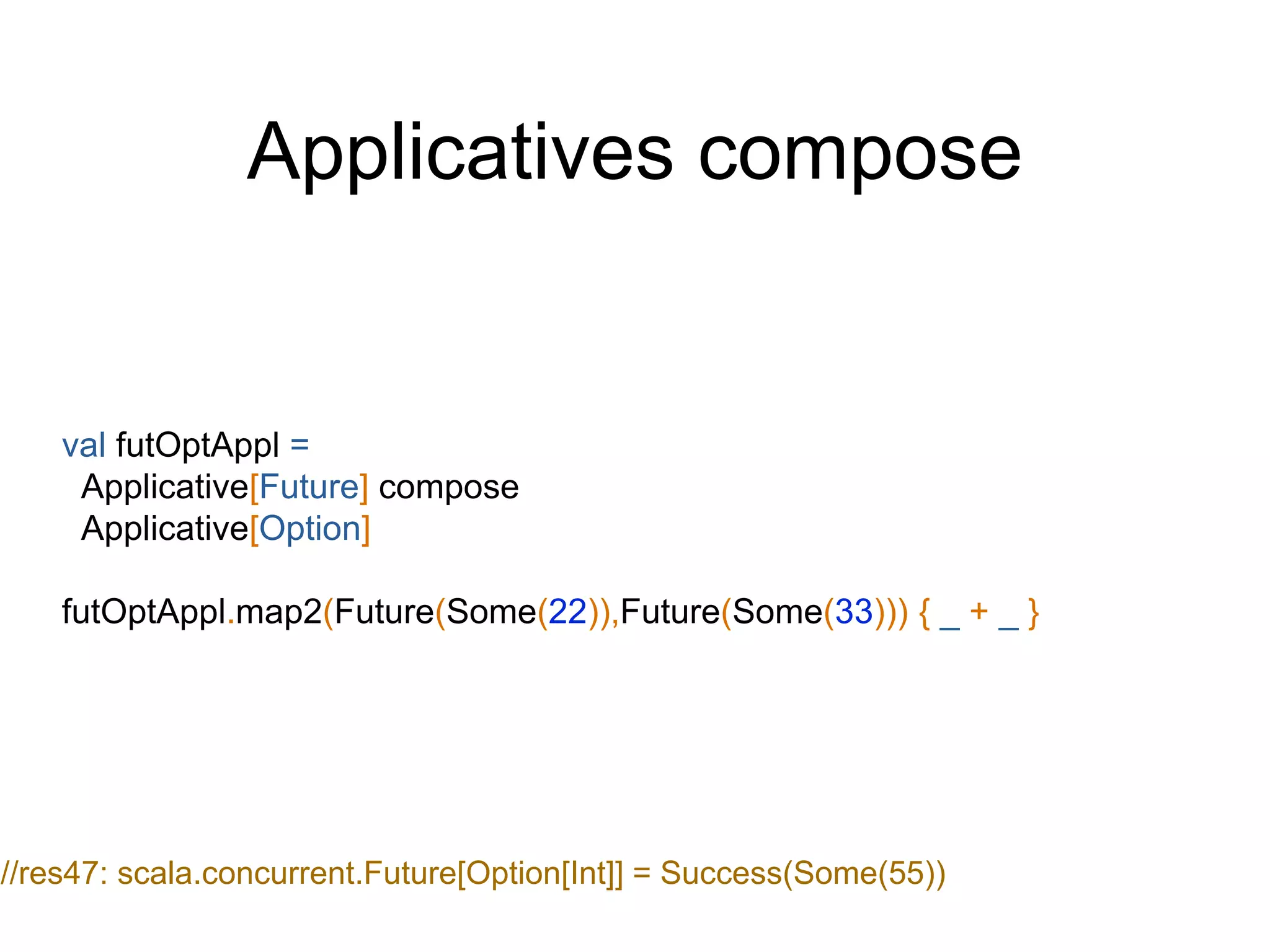 Applicatives compose
val futOptAppl =
Applicative[Future] compose
Applicative[Option]
futOptAppl.map2(Future(Some(22)),Future(Some(33))) { _ + _ }
//res47: scala.concurrent.Future[Option[Int]] = Success(Some(55))
 