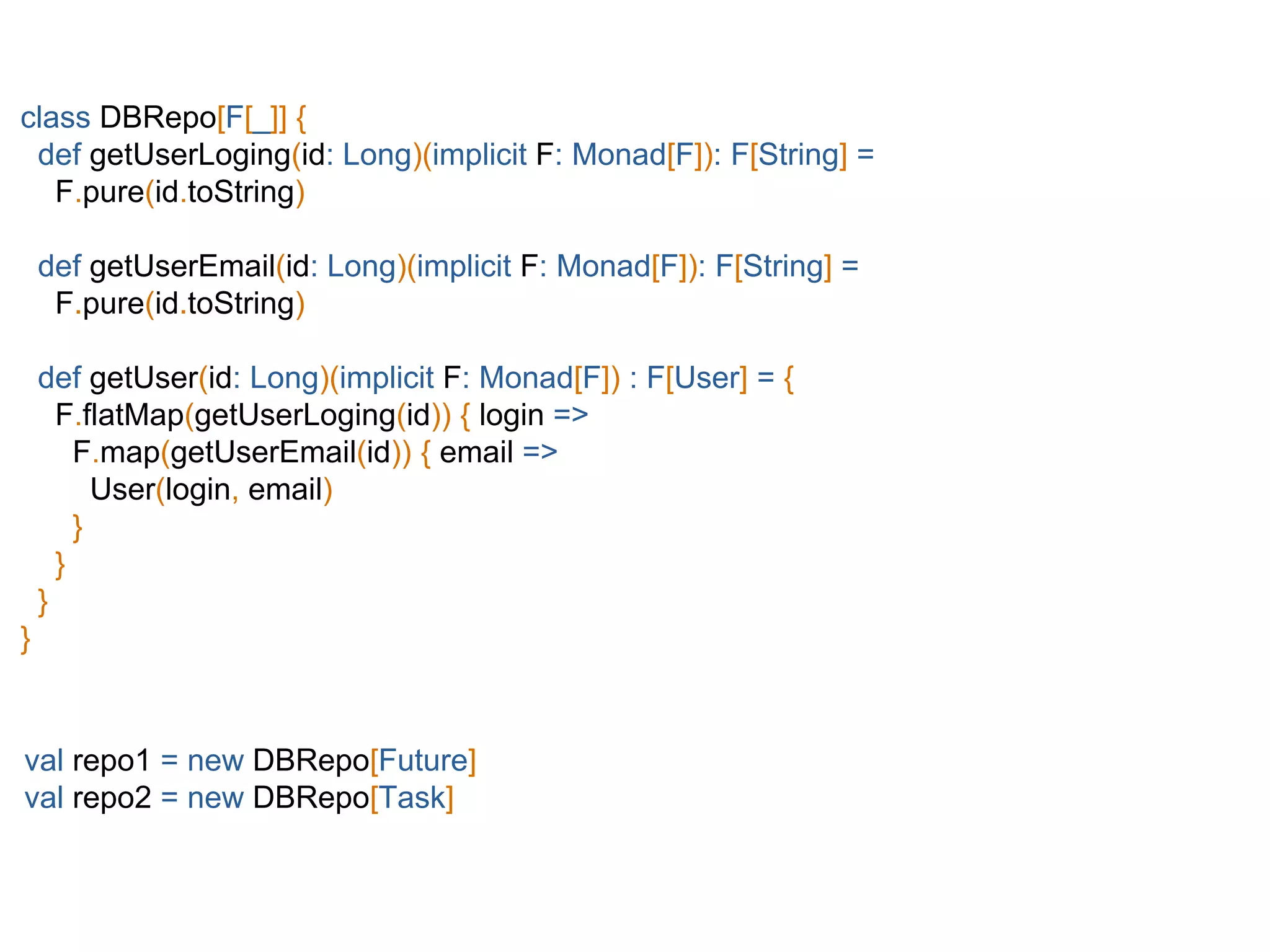 class DBRepo[F[_]] {
def getUserLoging(id: Long)(implicit F: Monad[F]): F[String] =
F.pure(id.toString)
def getUserEmail(id: Long)(implicit F: Monad[F]): F[String] =
F.pure(id.toString)
def getUser(id: Long)(implicit F: Monad[F]) : F[User] = {
F.flatMap(getUserLoging(id)) { login =>
F.map(getUserEmail(id)) { email =>
User(login, email)
}
}
}
}
val repo1 = new DBRepo[Future]
val repo2 = new DBRepo[Task]
 
