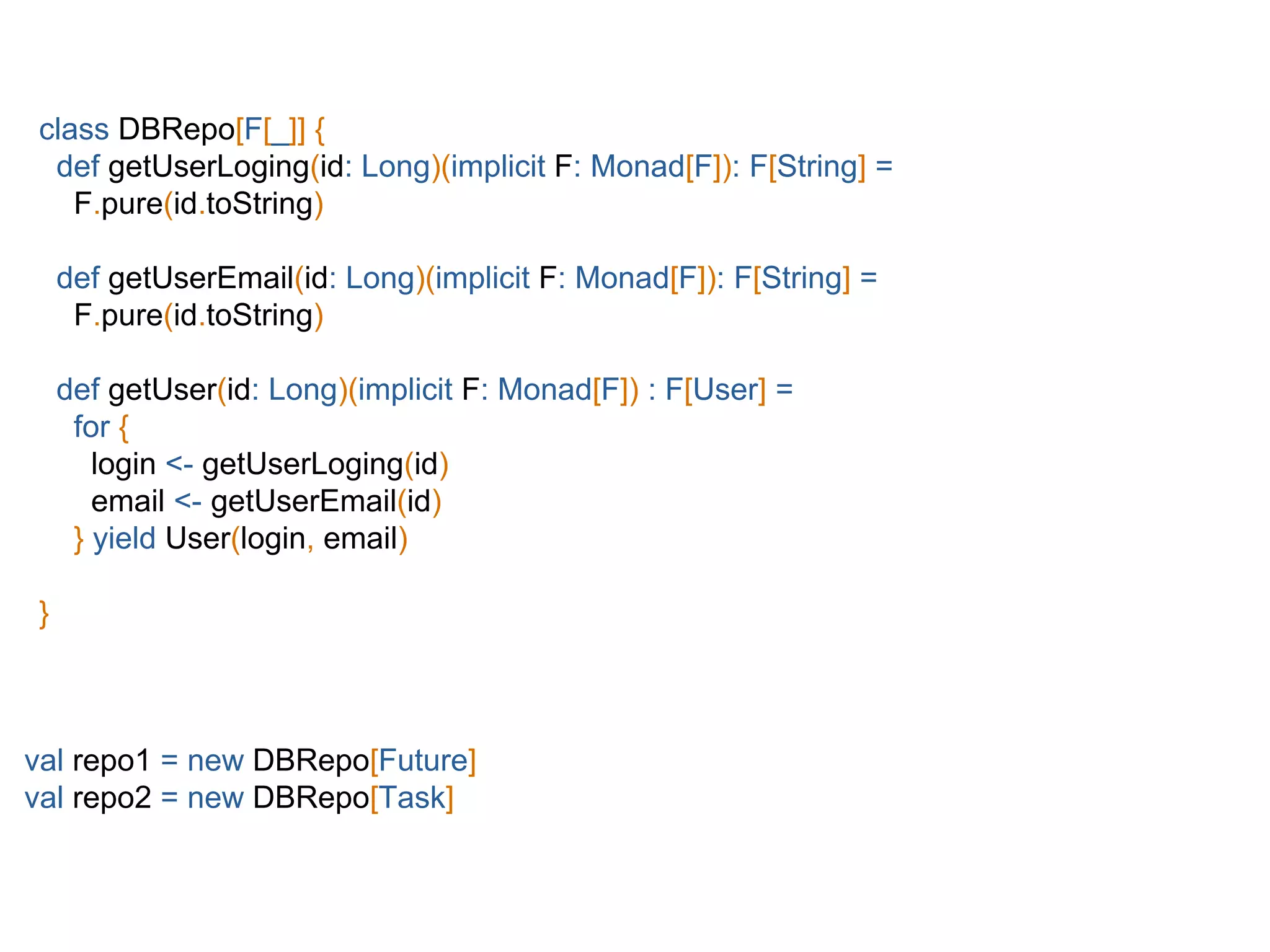 class DBRepo[F[_]] {
def getUserLoging(id: Long)(implicit F: Monad[F]): F[String] =
F.pure(id.toString)
def getUserEmail(id: Long)(implicit F: Monad[F]): F[String] =
F.pure(id.toString)
def getUser(id: Long)(implicit F: Monad[F]) : F[User] =
for {
login <- getUserLoging(id)
email <- getUserEmail(id)
} yield User(login, email)
}
val repo1 = new DBRepo[Future]
val repo2 = new DBRepo[Task]
 