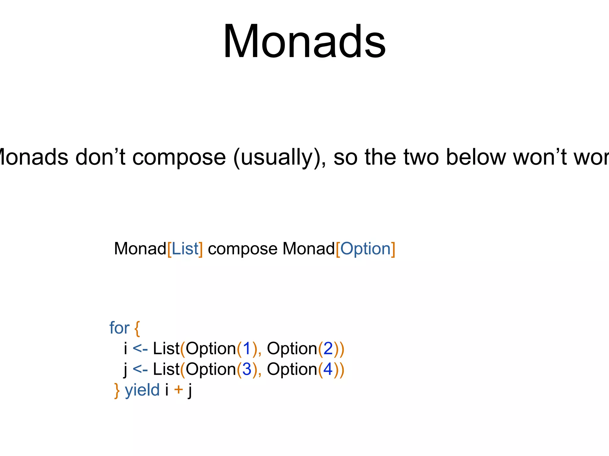 Monads
for {
i <- List(Option(1), Option(2))
j <- List(Option(3), Option(4))
} yield i + j
Monads don’t compose (usually), so the two below won’t wor
Monad[List] compose Monad[Option]
 