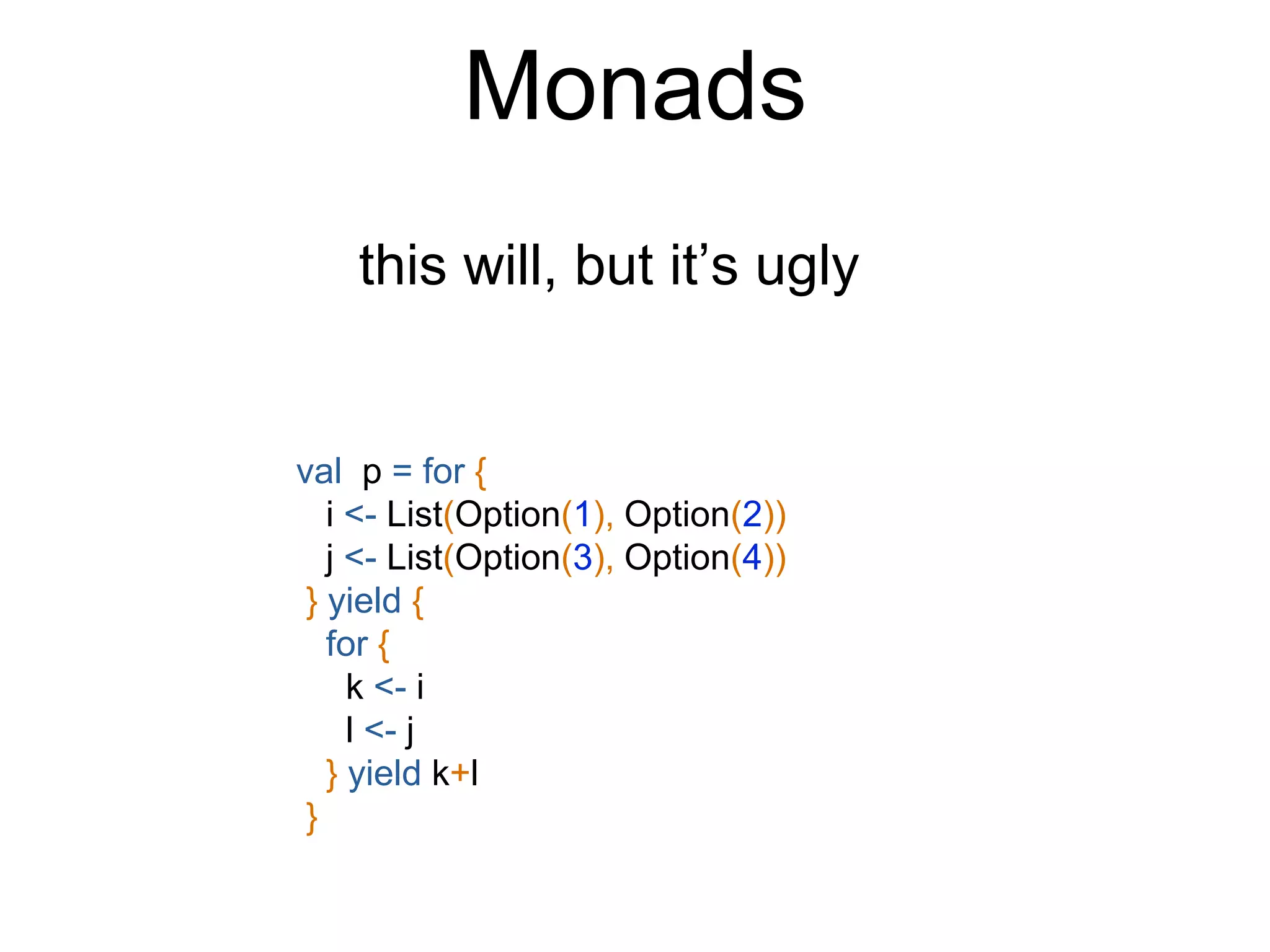 Monads
this will, but it’s ugly
val p = for {
i <- List(Option(1), Option(2))
j <- List(Option(3), Option(4))
} yield {
for {
k <- i
l <- j
} yield k+l
}
 